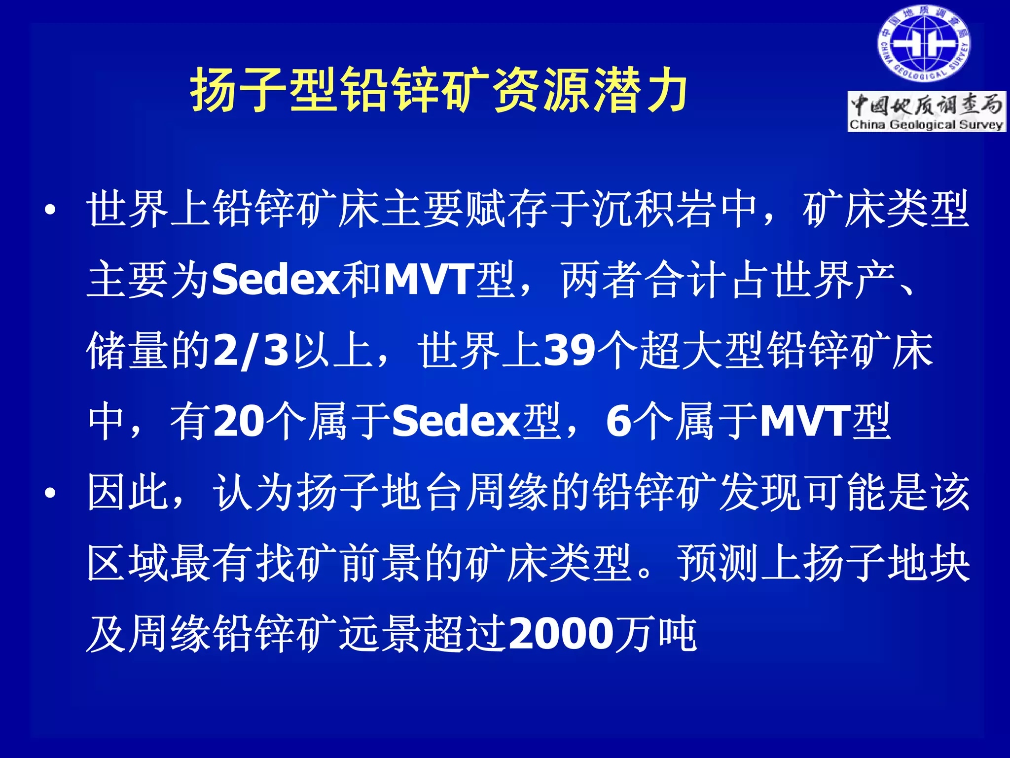 扬子型铅锌矿资源潜力

• 世界上铅锌矿床主要赋存于沉积岩中，矿床类型
 主要为Sedex和MVT型，两者合计占世界产、
 储量的2/3以上，世界上39个超大型铅锌矿床
 中，有20个属于Sedex型，6个属于MVT型
• 因此，认为扬子地台周缘的铅锌矿发现可能是该
 区域最有找矿前景的矿床类型。预测上扬子地块
 及周缘铅锌矿远景超过2000万吨
 