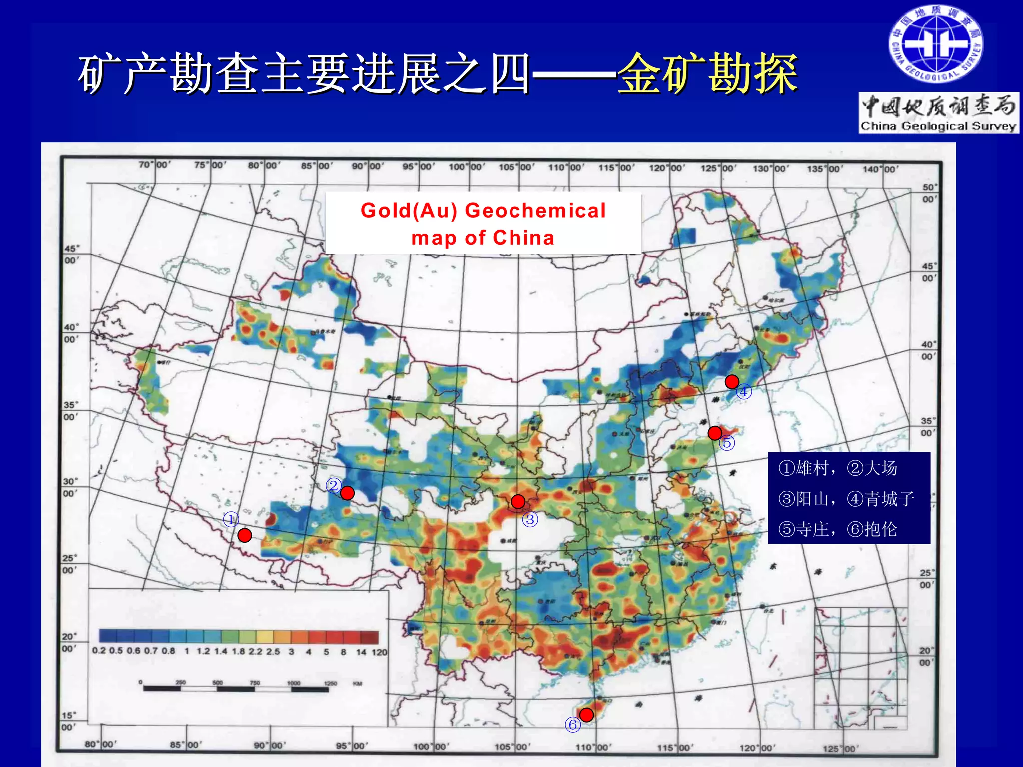 矿产勘查主要进展之四——金矿勘探

           Gold(Au) Geochemical
               map of China




                                   ④


                                  ⑤
                                       ①雄村，②大场
       ②
                                       ③阳山，④青城子
   ①                    ③
                                       ⑤寺庄，⑥抱伦




                            ⑥
 