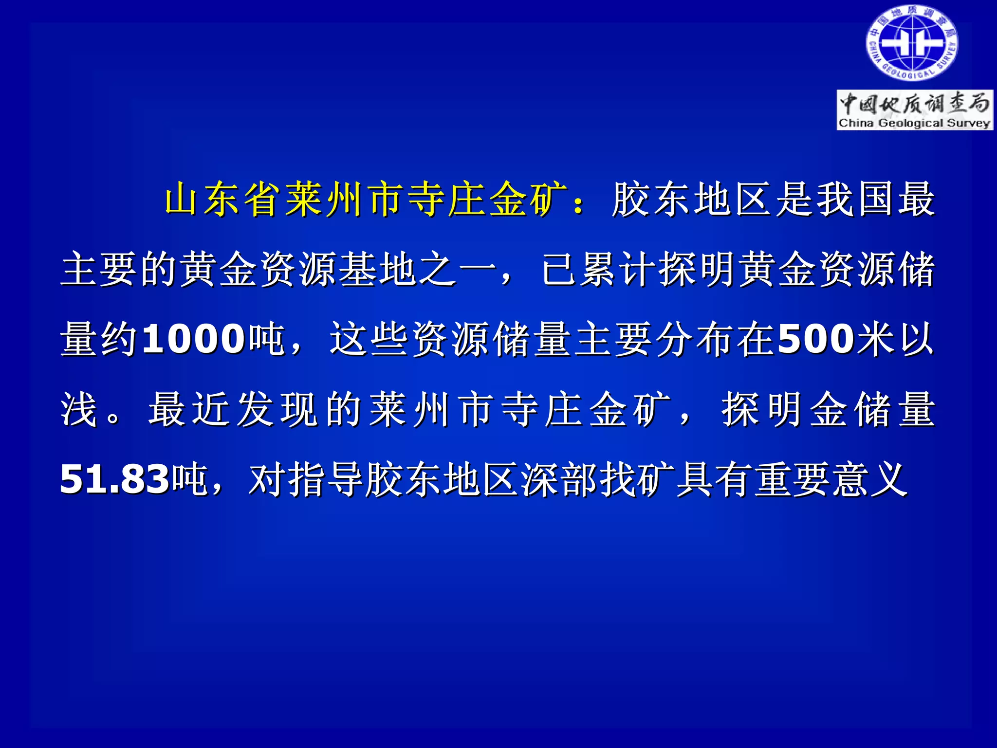 山东省莱州市寺庄金矿： 胶东地区是我国最
主要的黄金资源基地之一，已累计探明黄金资源储
量约 1000 吨，这些资源储量主要分布在 500 米以
浅。最近发现的莱州市寺庄金矿，探明金储量
51.83吨，对指导胶东地区深部找矿具有重要意义
 