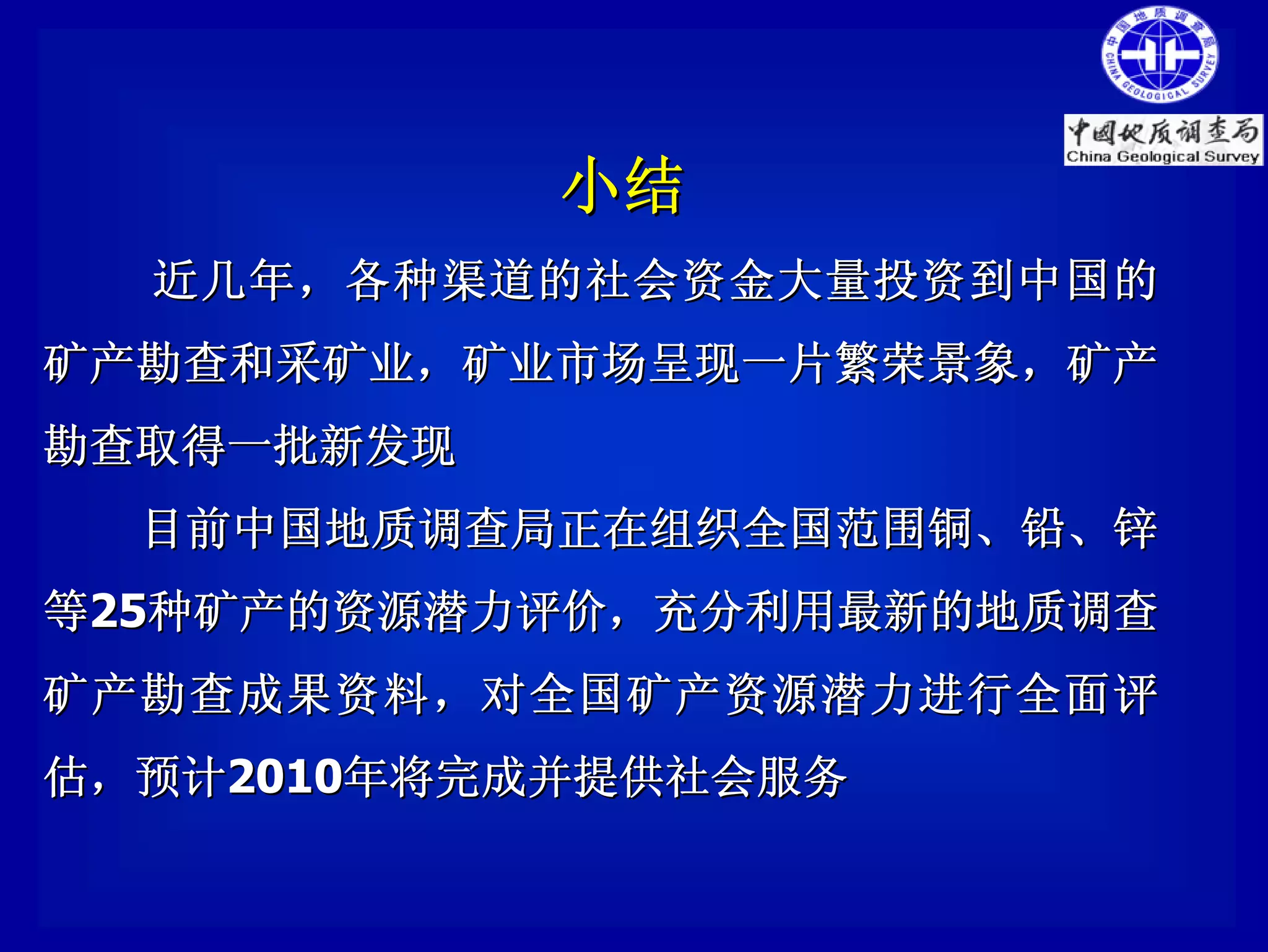 小结
  近几年 ，各种渠道的社会资金大量 投资到 中国的
矿产勘查和采矿业，矿业市场呈现一片繁荣景象，矿产
勘查取得一批新发现
  目前中国地质调查局正在组织全国范围铜、铅、锌
等25种矿产的资源潜力评价，充分利用最新的地质调查
矿产勘查成果资料，对全国矿产资源潜力进行全面评
估，预计2010年将完成并提供社会服务
 