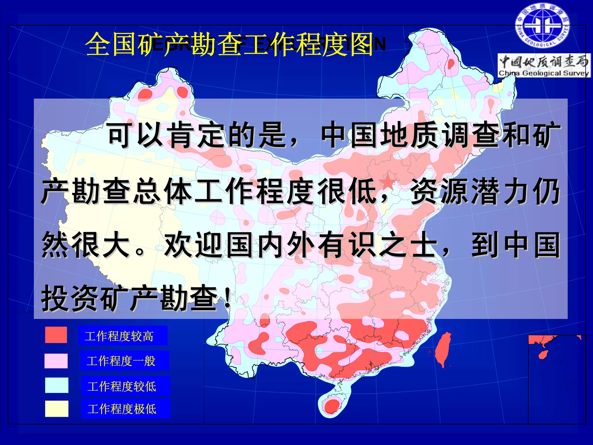全国矿产勘查工作程度图
   DEGREE OF EXPLORATION




    可以肯定的是，中国地质调查和矿
产勘查总体工作程度很低，资源潜力仍
然很大。欢迎国内外有识之士，到中国
投资矿产勘查！
 工作程度较高
 much work
 工作程度一般
 some work
 工作程度较低
 little work
 工作程度极低
 very little work
 
