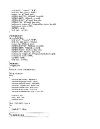 font-family: "Tahoma", "宋体";
    font-size: 9pt; color: #0066cc;
    border: 1px #93bee2 solid;
    BORDER-BOTTOM: #93bee2 1px solid;
    BORDER-LEFT: #93bee2 1px solid;
    BORDER-RIGHT: #93bee2 1px solid;
    BORDER-TOP: #93bee2 1px solid;
    background-image:url(../Images/blue_button_bg.gif);
    background-color: #ffffff;
    CURSOR: hand;
    font-style: normal ;
}

/*绿色按钮样式*/
.greenButtonCss {
   font-family: "Tahoma", "宋体";
   font-size: 9pt; color: #0066cc;
   border: 1px #93bee2 solid;
   BORDER-BOTTOM: #93bee2 1px solid;
   BORDER-LEFT: #93bee2 1px solid;
   BORDER-RIGHT: #93bee2 1px solid;
   BORDER-TOP: #93bee2 1px solid;
   background-image:url(../Images/greenbuttonbg.gif);
   background-color: #ffffff;
   CURSOR: hand;
   font-style: normal ;
}
/*图像按钮*/
.imageButton
{
CURSOR: hand; /*改变鼠标形状*/
}
/*页面正文样式*/
body
{
   scrollbar-face-color: #EDEDF3;
   scrollbar-highlight-color: #ffffff;
   scrollbar-shadow-color: #93949F;
   scrollbar-3dlight-color: #EDEDF3;
   scrollbar-arrow-color: #082468;
   scrollbar-track-color: #F7F7F9;
   scrollbar-darkshadow-color: #EDEDF3;

    font-size: 9pt;
    color: #003366;
    overflow:auto;
}
TD { FONT-SIZE: 12px }
TH
{
   FONT-SIZE: 12px;
}
/*************************************
下拉选择框显示风格
*************************************/
 