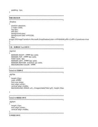 padding: 1px;
}

/*****************************************************
阴影风格的表单
*****************************************************/
.Shadow
{
   position:absolute;
   z-index:1000;
   top:0px;
   left:0px;
   background:gray;
   background-color:#FFCC00;
   filter :
progid:DXImageTransform.Microsoft.DropShadow(color=#FF404040,offX=2,offY=2,positives=true
);
}
/*****************************************************
只显一条横线的 Text 的样式！
*****************************************************/
.logintxt
{
   BORDER-RIGHT: #ffffff 0px solid;
   BORDER-TOP: #ffffff 0px solid;
   FONT-SIZE: 9pt;
   BORDER-LEFT: #ffffff 0px solid;
   BORDER-BOTTOM: #c0c0c0 1px solid;
   BACKGROUND-COLOR: #ffffff
}
/*****************************************************
DataGrid 页眉样式
*****************************************************/
.dgTitle
{
   height:25px;
   color:#ffffff;
   font-size:large;
   text-align:center;
   vertical-align:middle;
   BACKGROUND-IMAGE:url(../images/tableTitle2.gif); height:25px

}

/*****************************************************
DataGrid 数据显示样式
*****************************************************/
.dgItem
{
   height:15px;
   text-align:center;
   vertical-align:middle;
}
/*****************************************************
文本框显示样式
 