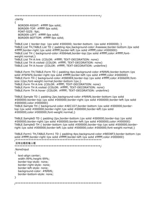 *****************************************************/
.clarity
{
   BORDER-RIGHT: #ffffff 0px solid;
   BORDER-TOP: #ffffff 0px solid;
   FONT-SIZE: 9pt;
   BORDER-LEFT: #ffffff 0px solid;
   BORDER-BOTTOM: #ffffff 0px solid;
}
TABLE.List { border-top: 1px solid #000000; border-bottom: 1px solid #000000; }
TABLE.List TH,TABLE.List TD { padding:4px;background-color:#eeeeee;border-bottom:2px solid
#ffffff;border-right:1px solid #ffffff;border-left:1px solid #ffffff;color:#000000}
TABLE.List TH { background-color:#0064a8;border-top:2px solid #ffffff;color:#ffffff;font-
weight:normal;}
TABLE.List TH A:link {COLOR: #ffffff; TEXT-DECORATION: none}
TABLE.List TH A:visited {COLOR: #ffffff; TEXT-DECORATION: none}
TABLE.List TH A:hover {COLOR: #ffffff; TEXT-DECORATION: underline}

TABLE.Form TH,TABLE.Form TD { padding:4px;background-color:#f6f6f6;border-bottom:1px
solid #F6F6F6;border-right:1px solid #ffffff;border-left:1px solid #ffffff;color:#000000}
TABLE.Form TH { background-color:#E8E8E8;border-top:1px solid #ffffff;color:#006699;font-
size:12px;font-weight:normal;border-bottom:1px;}
TABLE.Form TH A:link {COLOR: #ffffff; TEXT-DECORATION: none}
TABLE.Form TH A:visited {COLOR: #ffffff; TEXT-DECORATION: none}
TABLE.Form TH A:hover {COLOR: #ffffff; TEXT-DECORATION: underline}

TABLE.Sample TD { padding:2px;background-color:#f6f6f6;border-bottom:1px solid
#000000;border-top:1px solid #000000;border-right:1px solid #000000;border-left:1px solid
#000000;color:#000000}
TABLE.Sample TH { background-color:#AEC1D7;border-bottom:1px solid #000000;border-
top:1px solid #000000;border-right:1px solid #000000;border-left:1px solid
#000000;color:#000000;font-weight:normal;}

TABLE.SampleD TD { padding:2px;border-bottom:1px solid #000000;border-top:1px solid
#000000;border-right:1px solid #000000;border-left:1px solid #000000;color:#000000}
TABLE.SampleD TH { border-bottom:1px solid #000000;border-top:1px solid #000000;border-
right:1px solid #000000;border-left:1px solid #000000;color:#000000;font-weight:normal;}

TABLE.Form1 TH,TABLE.Form1 TD { padding:4px;background-color:#BED8F3;border-bottom:1px
solid #ffffff;border-right:1px solid #ffffff;border-left:1px solid #ffffff;color:#000000}
/*****************************************************
 没有边框的输入框
*****************************************************/
.NoneInput
{
   text-align:center;
   width:99%;height:99%;
   border-top-style: none;
   border-right-style: none;
   border-left-style: none;
   background-color: #f6f6f6;
   border-bottom-style: none;
}

/*****************************************************
 