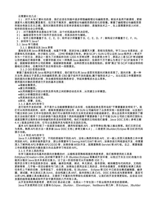 还需要补充几点：
   1）．对于 A 与 C 要补充的是，我们应该在实践中逐步领悟编程理论与编程思想。新技术虽然不断涌现，更新
速度令人眼花燎乱雾里看花；但万变不离其宗，编程理论与编程思想的变化却很慢。掌握了编程理论与编程思想
你就会有拨云见日之感。面向对象的思想在目前来讲是相当关键的，是强势技术之一，在上面需要多投入时间，
给你的回报也会让你惊喜。
 2）．对于数据库来说是独立学习的，这个时机就由你来决定吧。
 3）．编程语言作为学习软件开发的主线，而其余的作为辅线。
 4）．软件工程师着重于 B、C、E、D；软件设计师着重于 B、C、E、D、F；架构设计师着重于 C、F、H。
 3．如何学习 Java?
 3.1 Java 学习路线
    3.1.1 基础语法及 Java 原理
   基础语法和 Java 原理是地基，地基不牢靠，犹如沙地上建摩天大厦，是相当危险的。学习 Java 也是如此，必
须要有扎实的基础，你才能在 J2EE、 J2ME 领域游刃有余。参加 SCJP（SUN 公司认证的 Java 程序员）考试不
失为一个好方法，原因之一是为了对得起你交的 1200 大洋考试费，你会更努力学习，原因之二是 SCJP 考试能够
让你把基础打得很牢靠，它要求你跟 JDK 一样熟悉 Java 基础知识；但是你千万不要认为考过了 SCJP 就有多了不
起，就能够获得软件公司的青睐，就能够获取高薪，这样的想法也是很危险的。获得"真正"的 SCJP 只能证明你的
基础还过得去，但离实际开发还有很长的一段路要走。
    3.1.2 OO 思想的领悟
 掌握了基础语法和 Java 程序运行原理后，我们就可以用 Java 语言实现面向对象的思想了。面向对象，是一种
方法学;是独立于语言之外的编程思想;是 CBD 基于组件开发的基础;属于强势技术之一。当以后因工作需要转到
别的面向对象语言的时候，你会感到特别的熟悉亲切，学起来像喝凉水这么简单。
使用面向对象的思想进行开发的基本过程是：
   ●调查收集需求。
   ●建立用例模型。
   ●从用例模型中识别分析类及类与类之间的静态动态关系，从而建立分析模型。
   ●细化分析模型到设计模型。
   ●用具体的技术去实现。
   ●测试、部署、总结。
   3.1.3 基本 API 的学习
   进行软件开发的时候，并不是什么功能都需要我们去实现，也就是经典名言所说的"不需要重新发明轮子"。我
们可以利用现成的类、组件、框架来搭建我们的应用，如 SUN 公司编写好了众多类实现一些底层功能，以及我们
下载过来的 JAR 文件中包含的类,我们可以调用类中的方法来完成某些功能或继承它。那么这些类中究竟提供了哪
些方法给我们使用？方法的参数个数及类型是？类的构造器需不需要参数？总不可能 SUN 公司的工程师打国际长
途甚至飘洋过海来告诉你他编写的类该如何使用吧。他们只能提供文档给我们查看，Java DOC 文档（参考文献
4.4）就是这样的文档，它可以说是程序员与程序员交流的文档。
   基本 API 指的是实现了一些底层功能的类，通用性较强的 API，如字符串处理/输入输出等等。我们又把它成
为类库。熟悉 API 的方法一是多查 Java DOC 文档（参考文献 4.4），二是使用 JBuilder/Eclipse 等 IDE 的代码
提示功能。
   3.1.4 特定 API 的学习
   Java 介入的领域很广泛，不同的领域有不同的 API，没有人熟悉所有的 API，对一般人而言只是熟悉工作中要
用到的 API。如果你做界面开发，那么你需要学习 Swing/AWT/SWT 等 API；如果你进行网络游戏开发，你需要
深入了解网络 API/多媒体 API/2D3D 等；如果你做 WEB 开发，就需要熟悉 Servlet 等 API 啦。总之，需要根据
工作的需要或你的兴趣发展方向去选择学习特定的 API。
   3.1.5 开发工具的用法
   在学习基础语法与基本的面向对象概念时，从锻炼语言熟练程度的角度考虑，我们推荐使用的工具是
Editplus/JCreator+JDK,这时候不要急于上手 JBuilder/Eclipse 等集成开发环境，以免过于关注 IDE 的强大功
能而分散对 Java 技术本身的注意力。过了这一阶段你就可以开始熟悉 IDE 了。
程序员日常工作包括很多活动，编辑、编译及构建、调试、单元测试、版本控制、维持模型与代码同步、文档的
更新等等，几乎每一项活动都有专门的工具，如果独立使用这些工具的话，你将会很痛苦，你需要在堆满工具的
任务栏上不断的切换，效率很低下，也很容易出错。在 JBuilder、 Eclipse 等 IDE 中已经自动集成编辑器、编译
器、调试器、单元测试工具 JUnit、自动构建工具 ANT、版本控制工具 CVS、DOC 文档生成与更新等等，甚至可
以把 UML 建模工具也集成进去，又提供了丰富的向导帮助生成框架代码，让我们的开发变得更轻松。应该说 IDE
发展的趋势就是集成软件开发中要用到的几乎所有工具。
   从开发效率的角度考虑，使用 IDE 是必经之路，也是从一个学生到一个职业程序员转变的里程碑。
   Java 开发使用的 IDE 主要有 Eclipse、JBuilder、JDeveloper、NetBeans 等几种；而 Eclipse、JBuilder
 