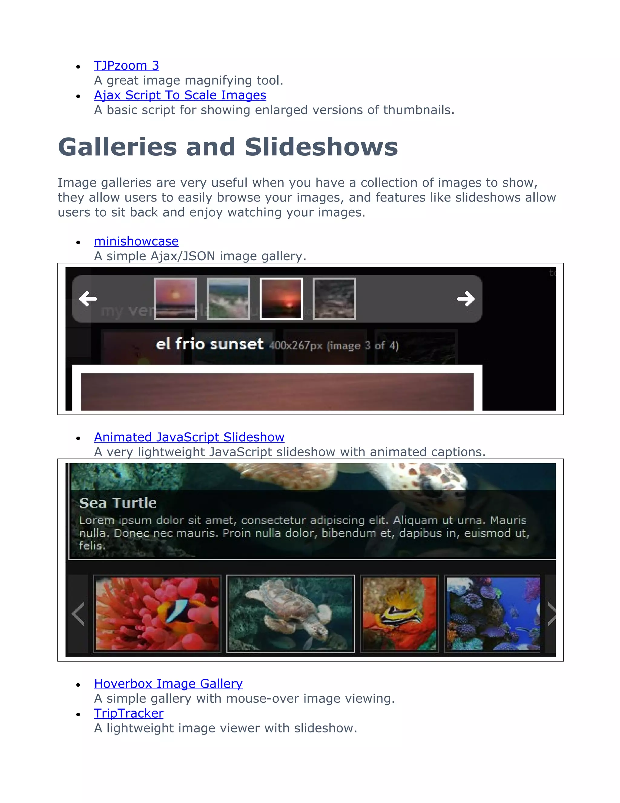 •   TJPzoom 3
      A great image magnifying tool.
  •   Ajax Script To Scale Images
      A basic script for showing enlarged versions of thumbnails.


Galleries and Slideshows
Image galleries are very useful when you have a collection of images to show,
they allow users to easily browse your images, and features like slideshows allow
users to sit back and enjoy watching your images.

  •   minishowcase
      A simple Ajax/JSON image gallery.




  •   Animated JavaScript Slideshow
      A very lightweight JavaScript slideshow with animated captions.




  •   Hoverbox Image Gallery
      A simple gallery with mouse-over image viewing.
  •   TripTracker
      A lightweight image viewer with slideshow.
 