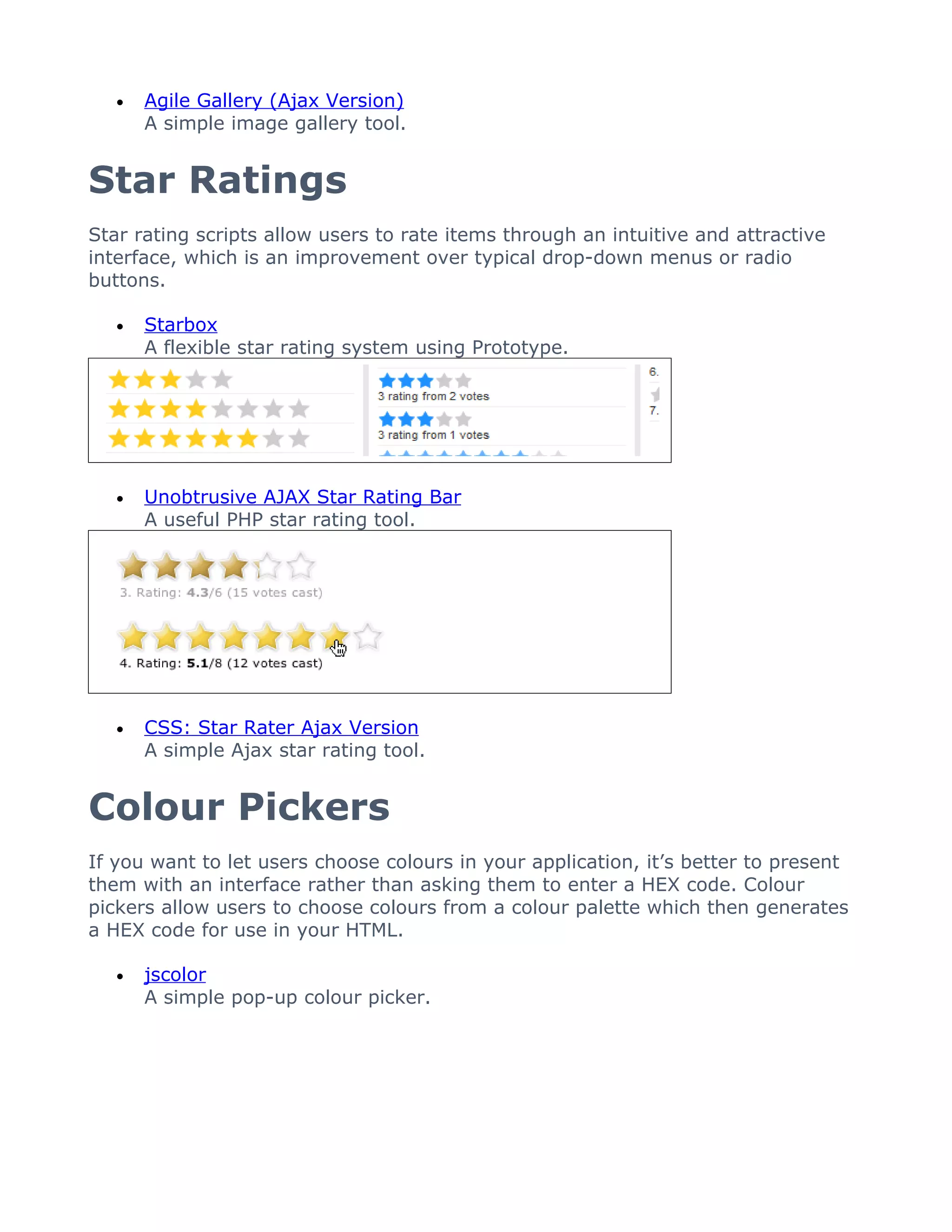 •   Agile Gallery (Ajax Version)
       A simple image gallery tool.


Star Ratings
Star rating scripts allow users to rate items through an intuitive and attractive
interface, which is an improvement over typical drop-down menus or radio
buttons.

   •   Starbox
       A flexible star rating system using Prototype.




   •   Unobtrusive AJAX Star Rating Bar
       A useful PHP star rating tool.




   •   CSS: Star Rater Ajax Version
       A simple Ajax star rating tool.


Colour Pickers
If you want to let users choose colours in your application, it’s better to present
them with an interface rather than asking them to enter a HEX code. Colour
pickers allow users to choose colours from a colour palette which then generates
a HEX code for use in your HTML.

   •   jscolor
       A simple pop-up colour picker.
 
