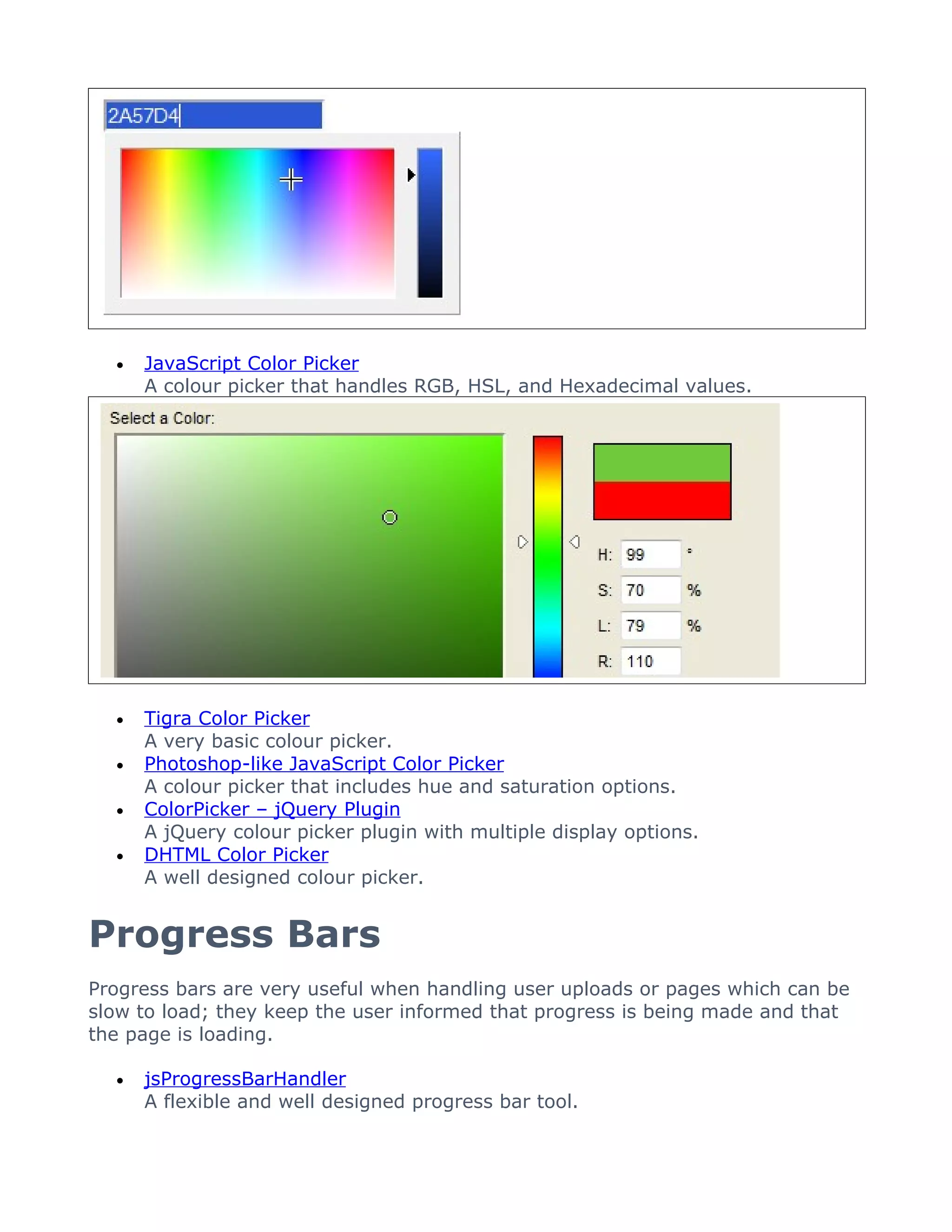 •   JavaScript Color Picker
      A colour picker that handles RGB, HSL, and Hexadecimal values.




  •   Tigra Color Picker
      A very basic colour picker.
  •   Photoshop-like JavaScript Color Picker
      A colour picker that includes hue and saturation options.
  •   ColorPicker – jQuery Plugin
      A jQuery colour picker plugin with multiple display options.
  •   DHTML Color Picker
      A well designed colour picker.


Progress Bars
Progress bars are very useful when handling user uploads or pages which can be
slow to load; they keep the user informed that progress is being made and that
the page is loading.

  •   jsProgressBarHandler
      A flexible and well designed progress bar tool.
 