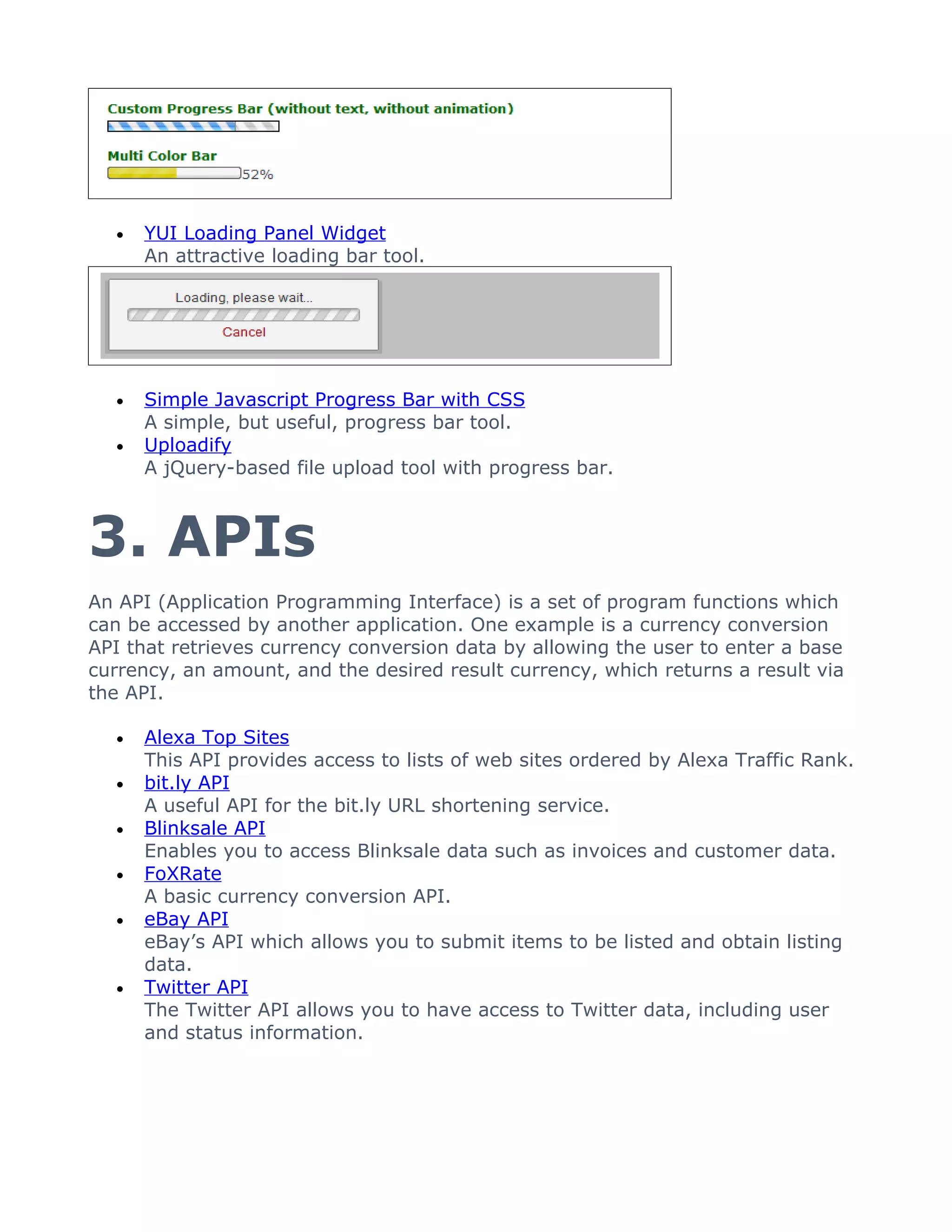 •   YUI Loading Panel Widget
      An attractive loading bar tool.




  •   Simple Javascript Progress Bar with CSS
      A simple, but useful, progress bar tool.
  •   Uploadify
      A jQuery-based file upload tool with progress bar.



3. APIs
An API (Application Programming Interface) is a set of program functions which
can be accessed by another application. One example is a currency conversion
API that retrieves currency conversion data by allowing the user to enter a base
currency, an amount, and the desired result currency, which returns a result via
the API.

  •   Alexa Top Sites
      This API provides access to lists of web sites ordered by Alexa Traffic Rank.
  •   bit.ly API
      A useful API for the bit.ly URL shortening service.
  •   Blinksale API
      Enables you to access Blinksale data such as invoices and customer data.
  •   FoXRate
      A basic currency conversion API.
  •   eBay API
      eBay’s API which allows you to submit items to be listed and obtain listing
      data.
  •   Twitter API
      The Twitter API allows you to have access to Twitter data, including user
      and status information.
 