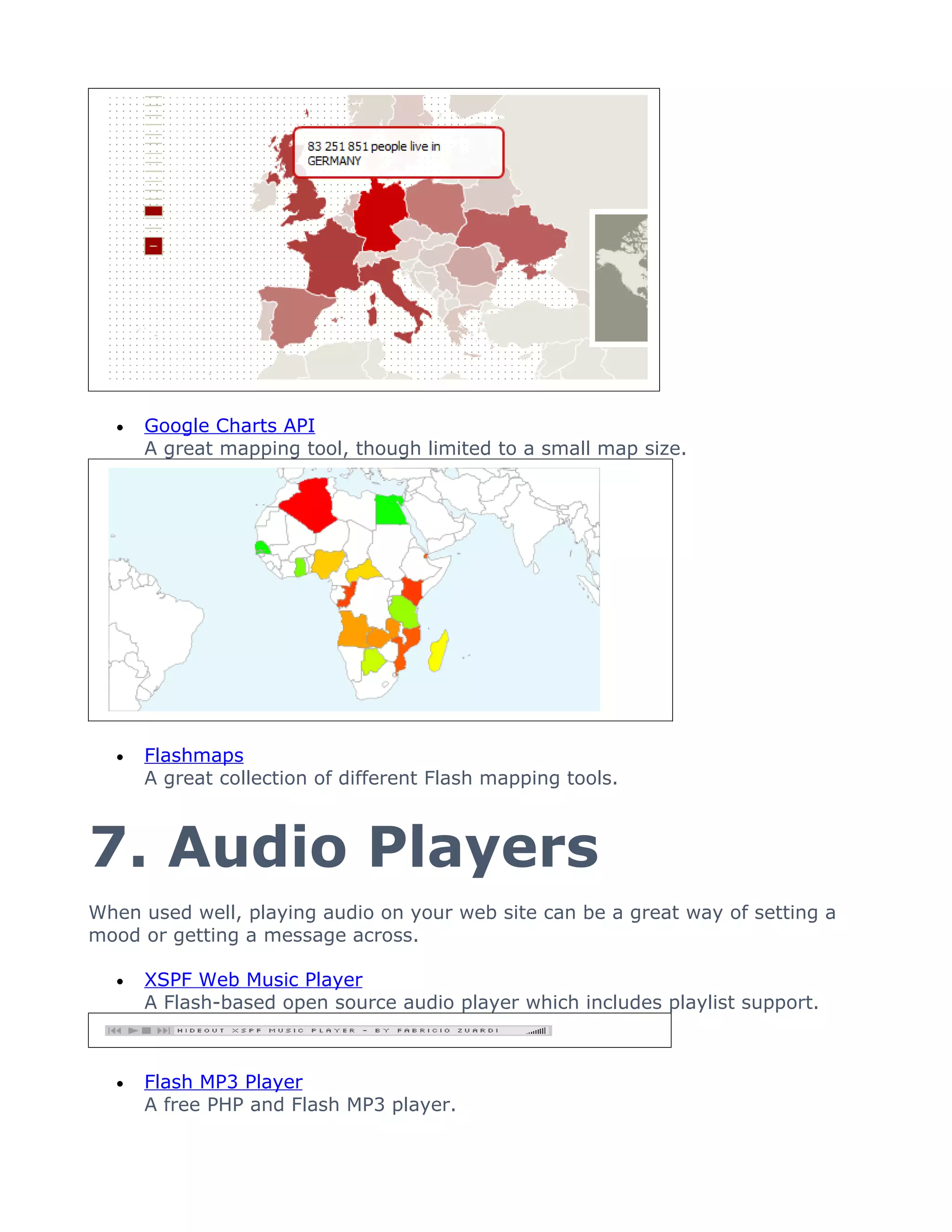 •   Google Charts API
      A great mapping tool, though limited to a small map size.




  •   Flashmaps
      A great collection of different Flash mapping tools.



7. Audio Players
When used well, playing audio on your web site can be a great way of setting a
mood or getting a message across.

  •   XSPF Web Music Player
      A Flash-based open source audio player which includes playlist support.



  •   Flash MP3 Player
      A free PHP and Flash MP3 player.
 