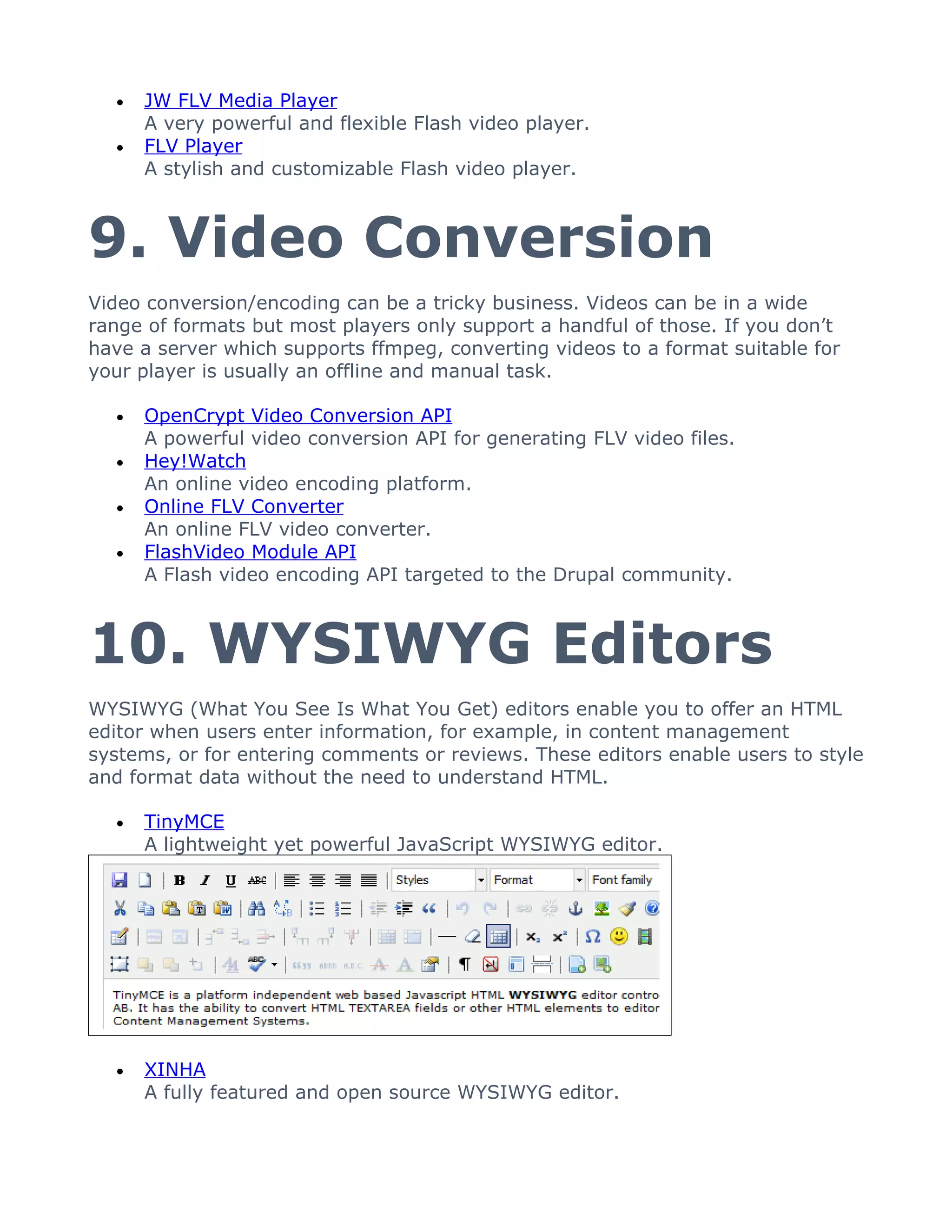 •   JW FLV Media Player
      A very powerful and flexible Flash video player.
  •   FLV Player
      A stylish and customizable Flash video player.



9. Video Conversion
Video conversion/encoding can be a tricky business. Videos can be in a wide
range of formats but most players only support a handful of those. If you don’t
have a server which supports ffmpeg, converting videos to a format suitable for
your player is usually an offline and manual task.

  •   OpenCrypt Video Conversion API
      A powerful video conversion API for generating FLV video files.
  •   Hey!Watch
      An online video encoding platform.
  •   Online FLV Converter
      An online FLV video converter.
  •   FlashVideo Module API
      A Flash video encoding API targeted to the Drupal community.



10. WYSIWYG Editors
WYSIWYG (What You See Is What You Get) editors enable you to offer an HTML
editor when users enter information, for example, in content management
systems, or for entering comments or reviews. These editors enable users to style
and format data without the need to understand HTML.

  •   TinyMCE
      A lightweight yet powerful JavaScript WYSIWYG editor.




  •   XINHA
      A fully featured and open source WYSIWYG editor.
 