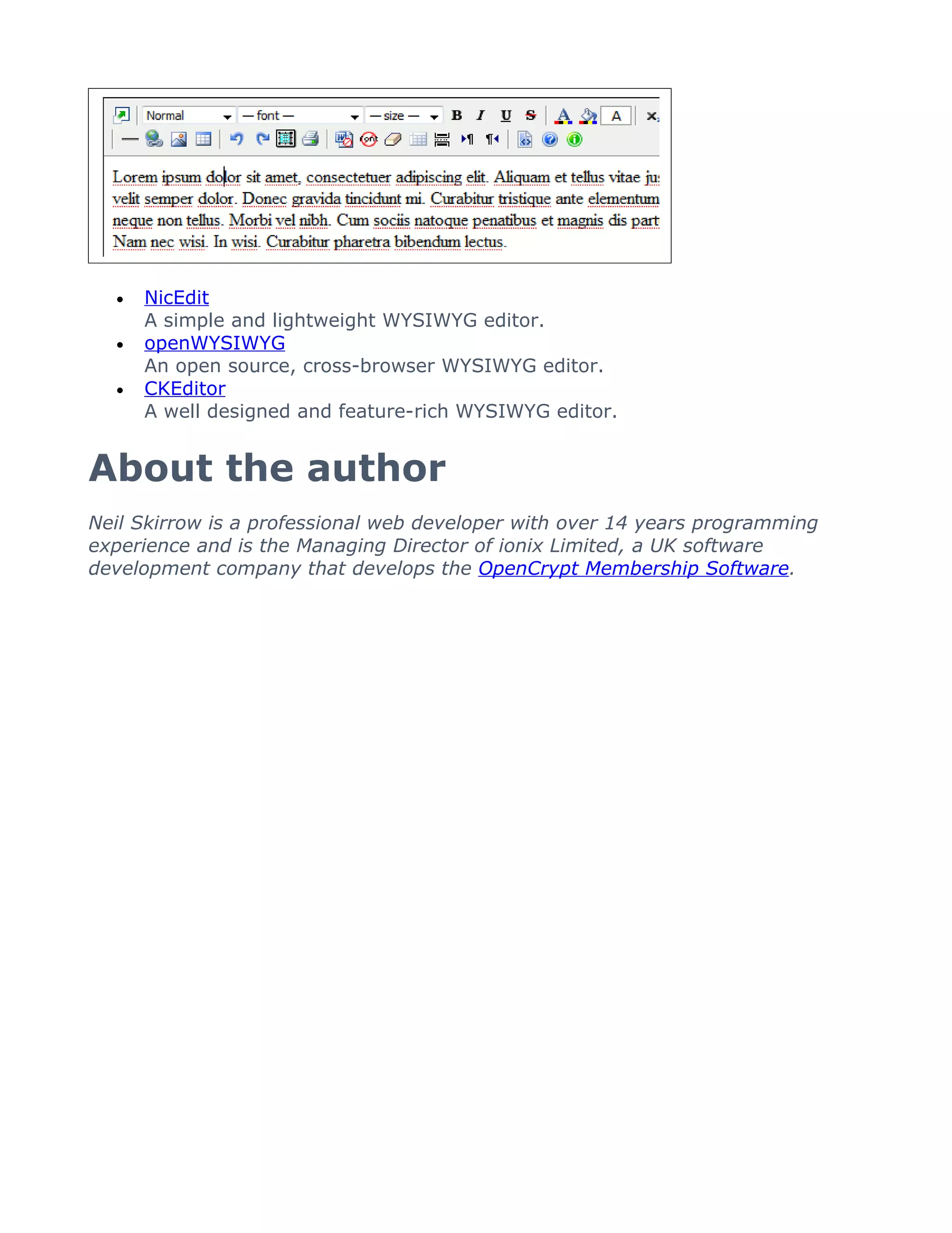 •   NicEdit
      A simple and lightweight WYSIWYG editor.
  •   openWYSIWYG
      An open source, cross-browser WYSIWYG editor.
  •   CKEditor
      A well designed and feature-rich WYSIWYG editor.


About the author
Neil Skirrow is a professional web developer with over 14 years programming
experience and is the Managing Director of ionix Limited, a UK software
development company that develops the OpenCrypt Membership Software.
 