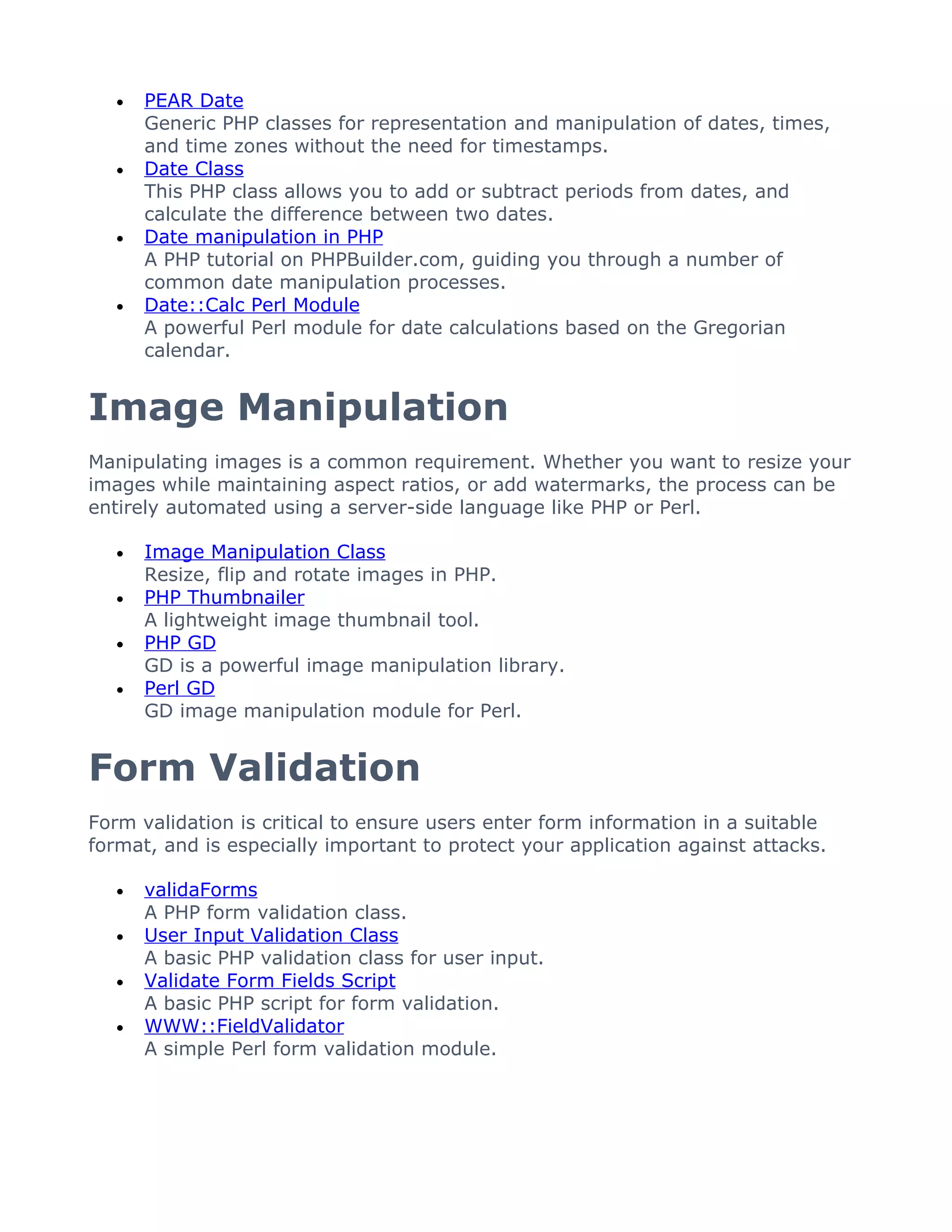 •   PEAR Date
       Generic PHP classes for representation and manipulation of dates, times,
       and time zones without the need for timestamps.
   •   Date Class
       This PHP class allows you to add or subtract periods from dates, and
       calculate the difference between two dates.
   •   Date manipulation in PHP
       A PHP tutorial on PHPBuilder.com, guiding you through a number of
       common date manipulation processes.
   •   Date::Calc Perl Module
       A powerful Perl module for date calculations based on the Gregorian
       calendar.


Image Manipulation
Manipulating images is a common requirement. Whether you want to resize your
images while maintaining aspect ratios, or add watermarks, the process can be
entirely automated using a server-side language like PHP or Perl.

   •   Image Manipulation Class
       Resize, flip and rotate images in PHP.
   •   PHP Thumbnailer
       A lightweight image thumbnail tool.
   •   PHP GD
       GD is a powerful image manipulation library.
   •   Perl GD
       GD image manipulation module for Perl.


Form Validation
Form validation is critical to ensure users enter form information in a suitable
format, and is especially important to protect your application against attacks.

   •   validaForms
       A PHP form validation class.
   •   User Input Validation Class
       A basic PHP validation class for user input.
   •   Validate Form Fields Script
       A basic PHP script for form validation.
   •   WWW::FieldValidator
       A simple Perl form validation module.
 