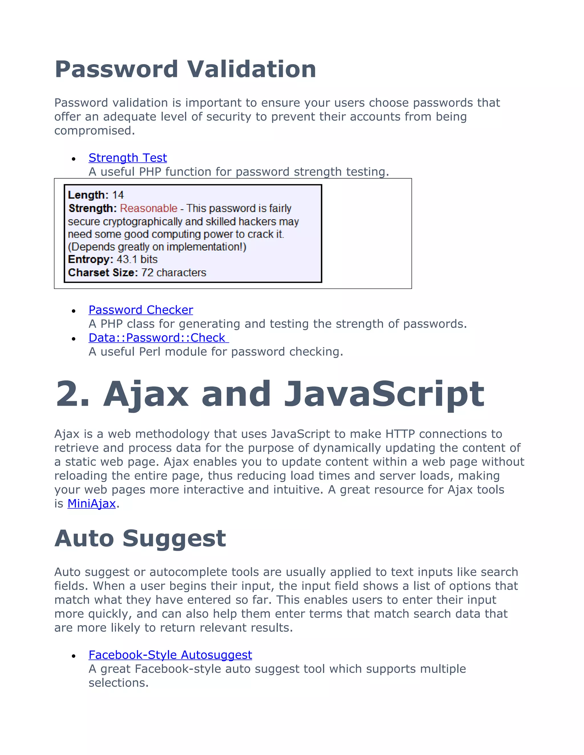 Password Validation
Password validation is important to ensure your users choose passwords that
offer an adequate level of security to prevent their accounts from being
compromised.

   •   Strength Test
       A useful PHP function for password strength testing.




   •   Password Checker
       A PHP class for generating and testing the strength of passwords.
   •   Data::Password::Check
       A useful Perl module for password checking.



2. Ajax and JavaScript
Ajax is a web methodology that uses JavaScript to make HTTP connections to
retrieve and process data for the purpose of dynamically updating the content of
a static web page. Ajax enables you to update content within a web page without
reloading the entire page, thus reducing load times and server loads, making
your web pages more interactive and intuitive. A great resource for Ajax tools
is MiniAjax.


Auto Suggest
Auto suggest or autocomplete tools are usually applied to text inputs like search
fields. When a user begins their input, the input field shows a list of options that
match what they have entered so far. This enables users to enter their input
more quickly, and can also help them enter terms that match search data that
are more likely to return relevant results.

   •   Facebook-Style Autosuggest
       A great Facebook-style auto suggest tool which supports multiple
       selections.
 