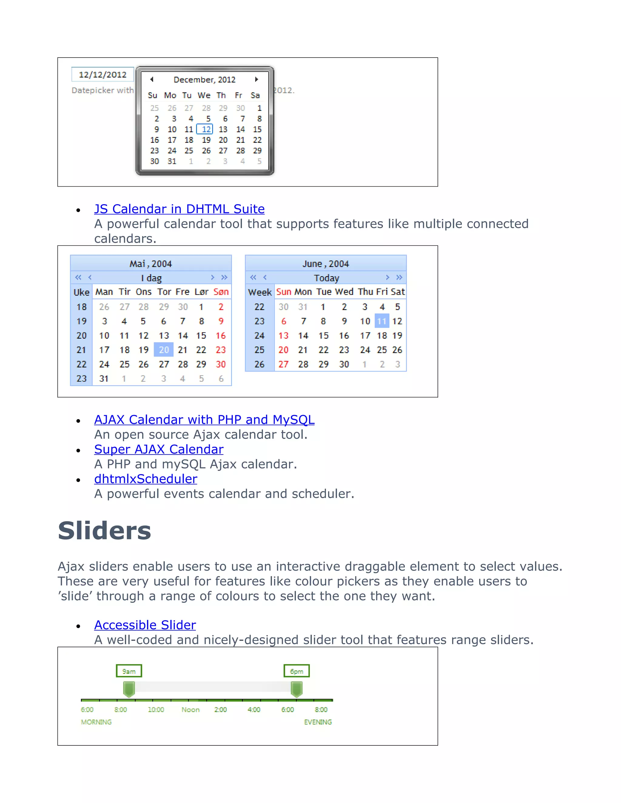 •   JS Calendar in DHTML Suite
      A powerful calendar tool that supports features like multiple connected
      calendars.




  •   AJAX Calendar with PHP and MySQL
      An open source Ajax calendar tool.
  •   Super AJAX Calendar
      A PHP and mySQL Ajax calendar.
  •   dhtmlxScheduler
      A powerful events calendar and scheduler.


Sliders
Ajax sliders enable users to use an interactive draggable element to select values.
These are very useful for features like colour pickers as they enable users to
’slide’ through a range of colours to select the one they want.

  •   Accessible Slider
      A well-coded and nicely-designed slider tool that features range sliders.
 