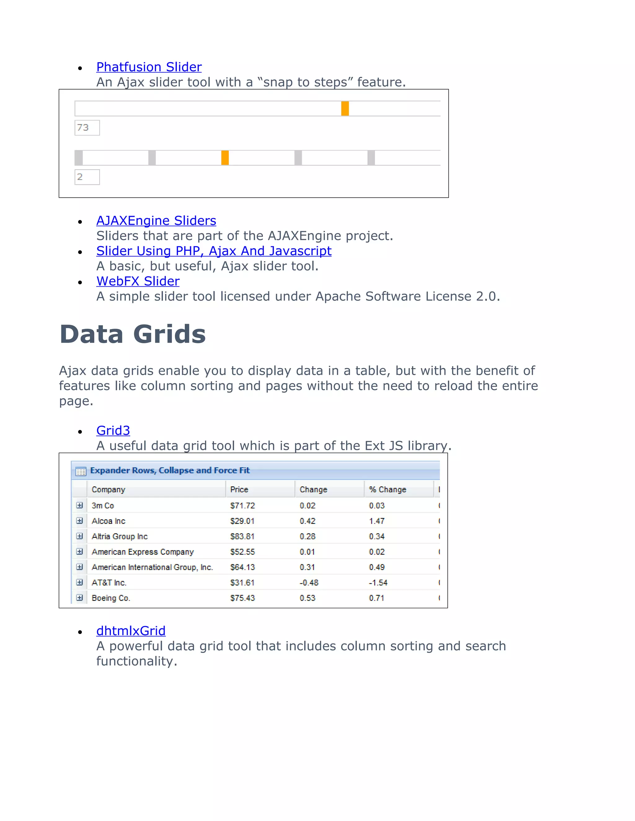 •   Phatfusion Slider
       An Ajax slider tool with a “snap to steps” feature.




   •   AJAXEngine Sliders
       Sliders that are part of the AJAXEngine project.
   •   Slider Using PHP, Ajax And Javascript
       A basic, but useful, Ajax slider tool.
   •   WebFX Slider
       A simple slider tool licensed under Apache Software License 2.0.


Data Grids
Ajax data grids enable you to display data in a table, but with the benefit of
features like column sorting and pages without the need to reload the entire
page.

   •   Grid3
       A useful data grid tool which is part of the Ext JS library.




   •   dhtmlxGrid
       A powerful data grid tool that includes column sorting and search
       functionality.
 