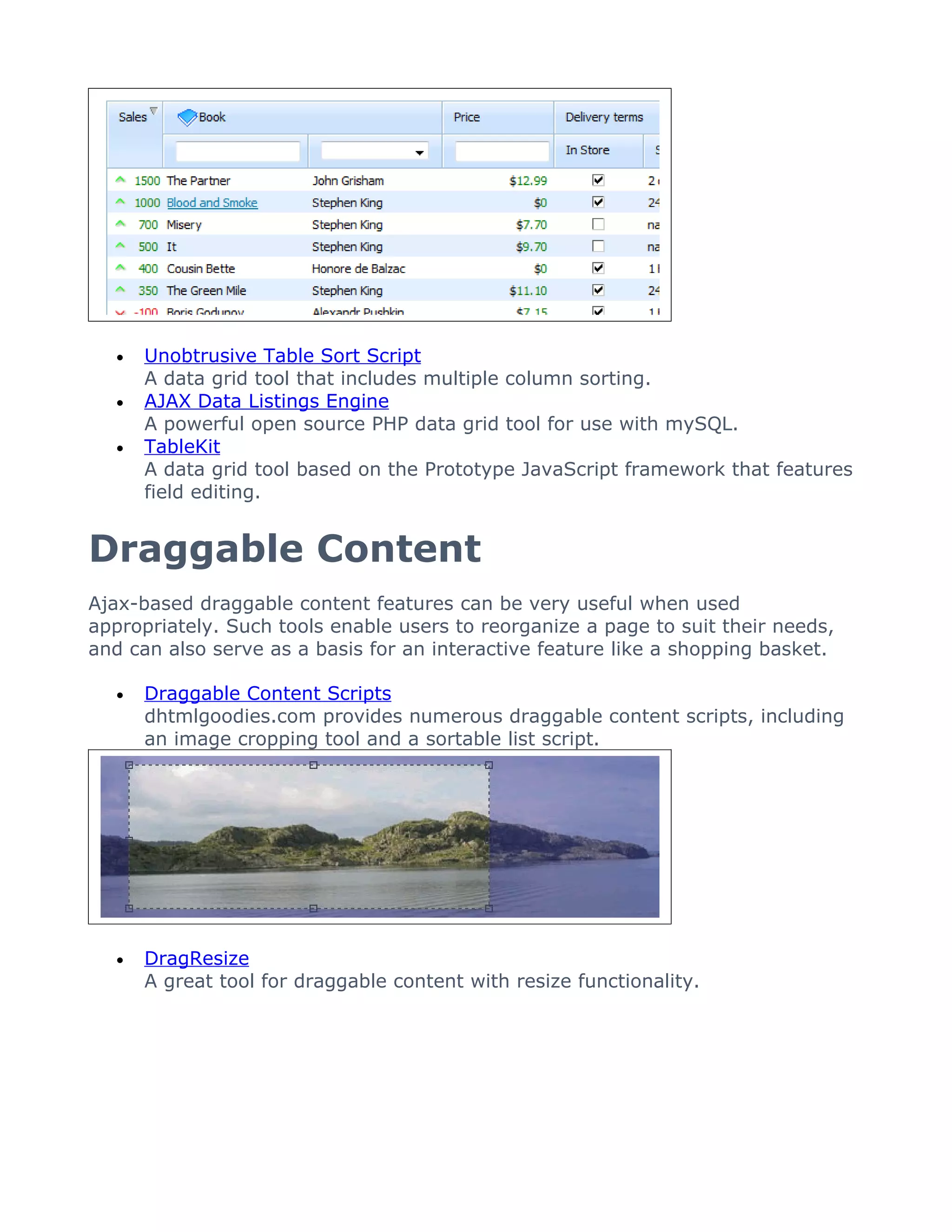 •   Unobtrusive Table Sort Script
       A data grid tool that includes multiple column sorting.
   •   AJAX Data Listings Engine
       A powerful open source PHP data grid tool for use with mySQL.
   •   TableKit
       A data grid tool based on the Prototype JavaScript framework that features
       field editing.


Draggable Content
Ajax-based draggable content features can be very useful when used
appropriately. Such tools enable users to reorganize a page to suit their needs,
and can also serve as a basis for an interactive feature like a shopping basket.

   •   Draggable Content Scripts
       dhtmlgoodies.com provides numerous draggable content scripts, including
       an image cropping tool and a sortable list script.




   •   DragResize
       A great tool for draggable content with resize functionality.
 