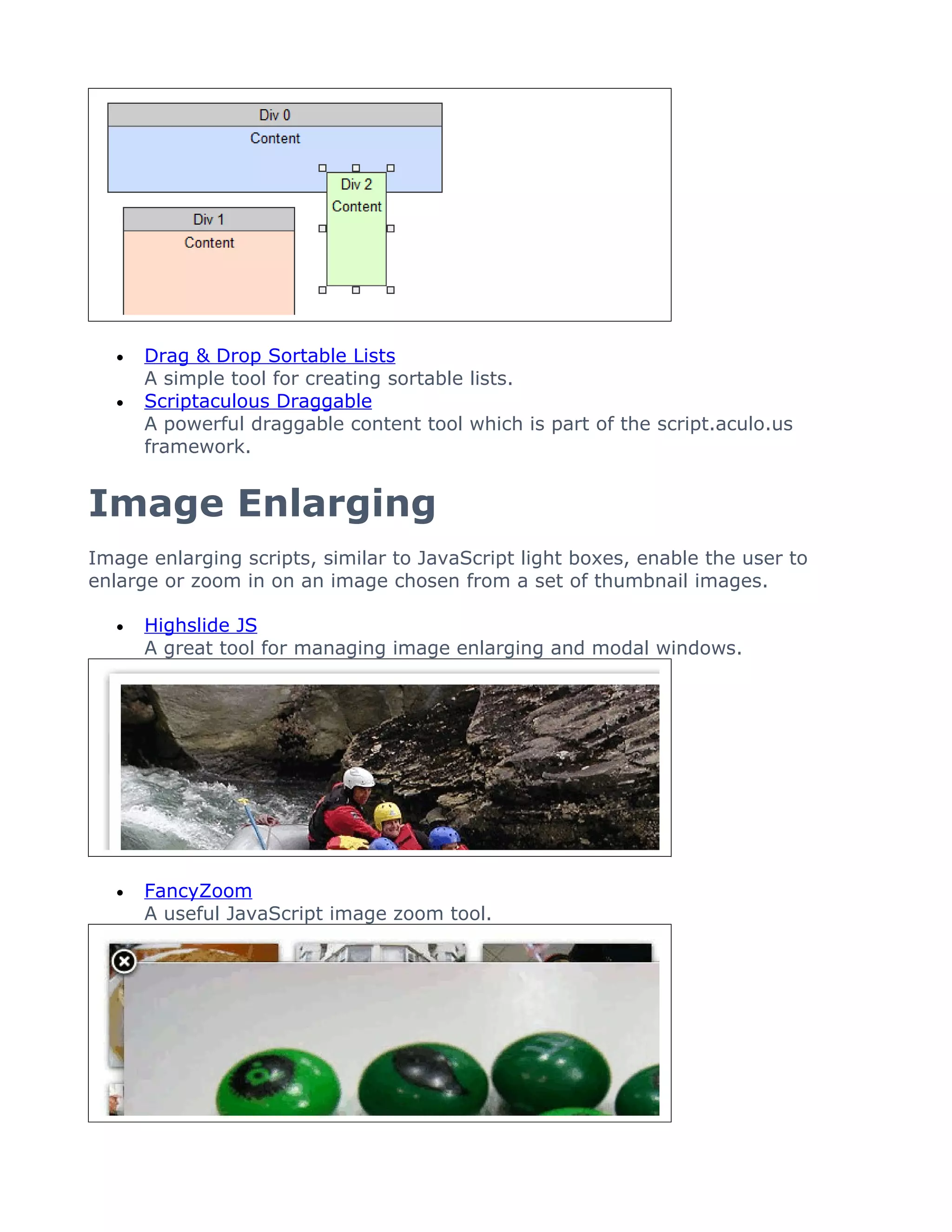 •   Drag & Drop Sortable Lists
       A simple tool for creating sortable lists.
   •   Scriptaculous Draggable
       A powerful draggable content tool which is part of the script.aculo.us
       framework.


Image Enlarging
Image enlarging scripts, similar to JavaScript light boxes, enable the user to
enlarge or zoom in on an image chosen from a set of thumbnail images.

   •   Highslide JS
       A great tool for managing image enlarging and modal windows.




   •   FancyZoom
       A useful JavaScript image zoom tool.
 