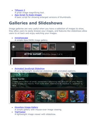 •   TJPzoom 3
      A great image magnifying tool.
  •   Ajax Script To Scale Images
      A basic script for showing enlarged versions of thumbnails.


Galleries and Slideshows
Image galleries are very useful when you have a collection of images to show,
they allow users to easily browse your images, and features like slideshows allow
users to sit back and enjoy watching your images.

  •   minishowcase
      A simple Ajax/JSON image gallery.




  •   Animated JavaScript Slideshow
      A very lightweight JavaScript slideshow with animated captions.




  •   Hoverbox Image Gallery
      A simple gallery with mouse-over image viewing.
  •   TripTracker
      A lightweight image viewer with slideshow.
 