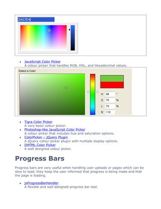 •   JavaScript Color Picker
      A colour picker that handles RGB, HSL, and Hexadecimal values.




  •   Tigra Color Picker
      A very basic colour picker.
  •   Photoshop-like JavaScript Color Picker
      A colour picker that includes hue and saturation options.
  •   ColorPicker – jQuery Plugin
      A jQuery colour picker plugin with multiple display options.
  •   DHTML Color Picker
      A well designed colour picker.


Progress Bars
Progress bars are very useful when handling user uploads or pages which can be
slow to load; they keep the user informed that progress is being made and that
the page is loading.

  •   jsProgressBarHandler
      A flexible and well designed progress bar tool.
 