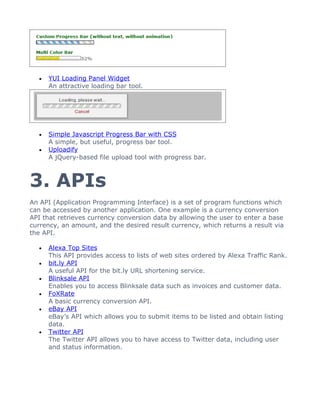 •   YUI Loading Panel Widget
      An attractive loading bar tool.




  •   Simple Javascript Progress Bar with CSS
      A simple, but useful, progress bar tool.
  •   Uploadify
      A jQuery-based file upload tool with progress bar.



3. APIs
An API (Application Programming Interface) is a set of program functions which
can be accessed by another application. One example is a currency conversion
API that retrieves currency conversion data by allowing the user to enter a base
currency, an amount, and the desired result currency, which returns a result via
the API.

  •   Alexa Top Sites
      This API provides access to lists of web sites ordered by Alexa Traffic Rank.
  •   bit.ly API
      A useful API for the bit.ly URL shortening service.
  •   Blinksale API
      Enables you to access Blinksale data such as invoices and customer data.
  •   FoXRate
      A basic currency conversion API.
  •   eBay API
      eBay’s API which allows you to submit items to be listed and obtain listing
      data.
  •   Twitter API
      The Twitter API allows you to have access to Twitter data, including user
      and status information.
 