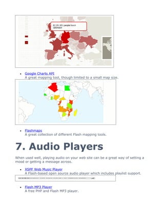 •   Google Charts API
      A great mapping tool, though limited to a small map size.




  •   Flashmaps
      A great collection of different Flash mapping tools.



7. Audio Players
When used well, playing audio on your web site can be a great way of setting a
mood or getting a message across.

  •   XSPF Web Music Player
      A Flash-based open source audio player which includes playlist support.



  •   Flash MP3 Player
      A free PHP and Flash MP3 player.
 