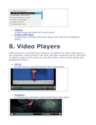 •   TSPlayer
      A Flash-based skinnable MP3 audio player.
  •   E-Phonic MP3 Player
      A lightweight skinnable MP3 audio player with real-time visualization
      effects.



8. Video Players
Video content is now becoming a standard, but getting the right video player is
very important. Video content is the ideal, and often expected tool for promotion,
so getting a player which suits your site and needs is now a critical design and
development choice.

  •   OS FLV
      An open source and well featured Flash video player.




  •   Flowplayer
      A full-featured and highly customizable Flash video player.
 