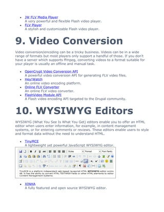 •   JW FLV Media Player
      A very powerful and flexible Flash video player.
  •   FLV Player
      A stylish and customizable Flash video player.



9. Video Conversion
Video conversion/encoding can be a tricky business. Videos can be in a wide
range of formats but most players only support a handful of those. If you don’t
have a server which supports ffmpeg, converting videos to a format suitable for
your player is usually an offline and manual task.

  •   OpenCrypt Video Conversion API
      A powerful video conversion API for generating FLV video files.
  •   Hey!Watch
      An online video encoding platform.
  •   Online FLV Converter
      An online FLV video converter.
  •   FlashVideo Module API
      A Flash video encoding API targeted to the Drupal community.



10. WYSIWYG Editors
WYSIWYG (What You See Is What You Get) editors enable you to offer an HTML
editor when users enter information, for example, in content management
systems, or for entering comments or reviews. These editors enable users to style
and format data without the need to understand HTML.

  •   TinyMCE
      A lightweight yet powerful JavaScript WYSIWYG editor.




  •   XINHA
      A fully featured and open source WYSIWYG editor.
 