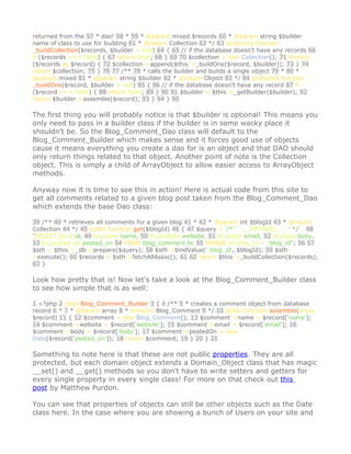 returned from the 57 * dao! 58 * 59 * @param mixed $records 60 * @param string $builder
name of class to use for building 61 * @return Collection 62 */ 63 protected function
_buildCollection($records, $builder = null) 64 { 65 // if the database doesn't have any records 66
if ($records === false) { 67 return false; 68 } 69 70 $collection = new Collection(); 71 foreach
($records as $record) { 72 $collection->append($this->_buildOne($record, $builder)); 73 } 74
return $collection; 75 } 76 77 /** 78 * calls the builder and builds a single object 79 * 80 *
@param mixed 81 * @param string $builder 82 * @return Object 83 */ 84 protected function
_buildOne($record, $builder = null) 85 { 86 // if the database doesn't have any record 87 if
($record === false) { 88 return false; 89 } 90 91 $builder = $this->_getBuilder($builder); 92
return $builder->assemble($record); 93 } 94 } 95

The first thing you will probably notice is that $builder is optional! This means you
only need to pass in a builder class if the builder is in some wacky place it
shouldn't be. So the Blog_Comment_Dao class will default to the
Blog_Comment_Builder which makes sense and it forces good use of objects
cause it means everything you create a dao for is an object and that DAO should
only return things related to that object. Another point of note is the Collection
object. This is simply a child of ArrayObject to allow easier access to ArrayObject
methods.

Anyway now it is time to see this in action! Here is actual code from this site to
get all comments related to a given blog post taken from the Blog_Comment_Dao
which extends the base Dao class:

39 /** 40 * retrieves all comments for a given blog 41 * 42 * @param int $blogId 43 * @return
Collection 44 */ 45 public function get($blogId) 46 { 47 $query = '/* ' . __METHOD__ . ' */' . 48
"SELECT bc.id id, 49 bc.name name, 50 bc.website website, 51 bc.email email, 52 bc.body body,
53 bc.posted_on posted_on 54 FROM blog_comment bc 55 WHERE bc.blog_id = :blog_id"; 56 57
$sth = $this->_db->prepare($query); 58 $sth->bindValue(':blog_id', $blogId); 59 $sth-
>execute(); 60 $records = $sth->fetchAllAssoc(); 61 62 return $this->_buildCollection($records);
63 }

Look how pretty that is! Now let's take a look at the Blog_Comment_Builder class
to see how simple that is as well:

1 <?php 2 class Blog_Comment_Builder 3 { 4 /** 5 * creates a comment object from database
record 6 * 7 * @param array 8 * @return Blog_Comment 9 */ 10 public function assemble(array
$record) 11 { 12 $comment = new Blog_Comment(); 13 $comment->name = $record['name'];
14 $comment->website = $record['website']; 15 $comment->email = $record['email']; 16
$comment->body = $record['body']; 17 $comment->postedOn = new
Date($record['posted_on']); 18 return $comment; 19 } 20 } 21

Something to note here is that these are not public properties. They are all
protected, but each domain object extends a Domain_Object class that has magic
__set() and __get() methods so you don't have to write setters and getters for
every single property in every single class! For more on that check out this
post by Matthew Purdon.

You can see that properties of objects can still be other objects such as the Date
class here. In the case where you are showing a bunch of Users on your site and
 