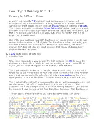 Cool Object Building With PHP
  February 24, 2009 at 1:16 am

  At work I write mostly PHP code and work among some very respected
  developers in the PHP community. One thing that bothers me about the PHP
  world is how most people think in terms of arrays instead of in terms of objects.
  This is understandable considering Object OrientedPHP didn't really come around
  until PHP 5 so using arrays is probably an old habit that is hard to get rid of, but
  that is no excuse. Arrays have their uses, but I think more often than not an
  object can be used instead.

  One of the core problems most PHP developers run into is finding a way to map
  records in the database to PHP objects. This is understandable considering your
  database model is often very different from your object model, and at the
  moment PHP does not offer any great solutions that I know of. Basically my
  proposal involves two parts:

1. a DAO (data access object) class
2. a Builder class

  What these classes do is very simple: The DAO contains the SQL to query the
  database and then calls a builder to take the resulting array and assemble an
  object (or a collection of objects) out of it which is then returned.

  This implementation allows for no question about what is being returned and it
  forces you to use more objects in your code which is never a bad thing. Another
  plus is that you can cache the collections directly in memcache and therefore
  when you hit cache your PHP doesn't have to do any work at all with the data.

  This is actually the method I am using on this site so I will demonstrate using real
  world examples, but before I do so I want to point out that much of the
  awesomeness in the example relies on a certain naming pattern for your classes.
  For example I have classes named Blog_Dao, Blog_Comment, Blog_Builder, etc.

  The first code I am going to show you is the base DAO class I am using:

  1 <?php 2 class Dao 3 { 4 /** 5 * @var Db 6 */ 7 protected $_db; 8 9 /** 10 * @var Builder 11
  */ 12 protected $_builder; 13 14 /** 15 * constructor 16 * 17 * sets the database class this dao
  should use 18 * 19 * @return void 20 */ 21 function __construct() 22 { 23 $this->_db = new
  Db(); 24 } 25 26 /** 27 * determines what builder class to use 28 * 29 * @param string $builder
  30 * @return Builder 31 */ 32 protected function _getBuilder($builderName) 33 { 34 // if we have
  already instantiated a builder class 35 if (!is_null($this->_builder)) { 36 return $this->_builder;
  37 } 38 39 // if we have not passed in a specific builder to use 40 if (is_null($builderName)) { 41
  $builderName = str_replace('_Dao', '_Builder', get_class($this)); 42 } 43 44 // make sure the
  builder exists 45 if (!class_exists($builderName)) { 46 throw new Exception($builderName . ' does
  not exist!'); 47 } 48 49 // instantiate the builder 50 $this->_builder = new $builderName; 51 52
  return $this->_builder; 53 } 54 55 /** 56 * calls the builder to build a collection of the stuff
 