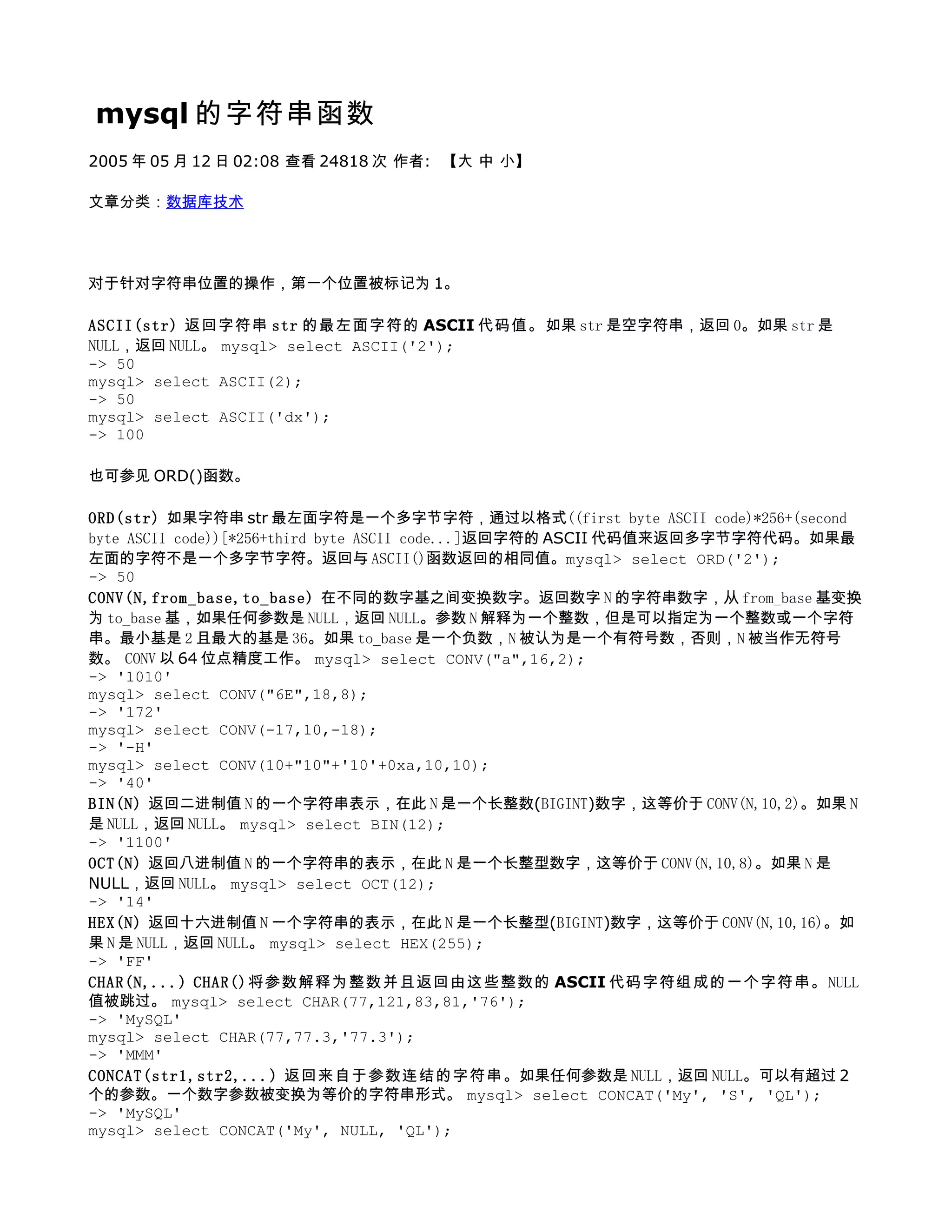 mysql 的字符串函数
2005 年 05 月 12 日 02:08 查看 24818 次 作者: 【大 中 小】

文章分类：数据库技术




对于针对字符串位置的操作，第一个位置被标记为 1。

ASCII(str) 返回字符串 str 的最左面字符的 ASCII 代码值。如果 str 是空字符串，返回 0。如果 str 是
NULL，返回 NULL。 mysql> select ASCII('2');
-> 50
mysql> select ASCII(2);
-> 50
mysql> select ASCII('dx');
-> 100

也可参见 ORD()函数。

ORD(str) 如果字符串 str 最左面字符是一个多字节字符，通过以格式((first byte ASCII code)*256+(second
byte ASCII code))[*256+third byte ASCII code...]返回字符的 ASCII 代码值来返回多字节字符代码。如果最
左面的字符不是一个多字节字符。返回与 ASCII()函数返回的相同值。mysql> select ORD('2');
-> 50
CONV(N,from_base,to_base) 在不同的数字基之间变换数字。返回数字 N 的字符串数字，从 from_base 基变换
为 to_base 基，如果任何参数是 NULL，返回 NULL。参数 N 解释为一个整数，但是可以指定为一个整数或一个字符
串。最小基是 2 且最大的基是 36。如果 to_base 是一个负数，N 被认为是一个有符号数，否则，N 被当作无符号
数。 CONV 以 64 位点精度工作。 mysql> select CONV("a",16,2);
-> '1010'
mysql> select CONV("6E",18,8);
-> '172'
mysql> select CONV(-17,10,-18);
-> '-H'
mysql> select CONV(10+"10"+'10'+0xa,10,10);
-> '40'
BIN(N) 返回二进制值 N 的一个字符串表示，在此 N 是一个长整数(BIGINT)数字，这等价于 CONV(N,10,2)。如果 N
是 NULL，返回 NULL。 mysql> select BIN(12);
-> '1100'
OCT(N) 返回八进制值 N 的一个字符串的表示，在此 N 是一个长整型数字，这等价于 CONV(N,10,8)。如果 N 是
NULL，返回 NULL。 mysql> select OCT(12);
-> '14'
HEX(N) 返回十六进制值 N 一个字符串的表示，在此 N 是一个长整型(BIGINT)数字，这等价于 CONV(N,10,16)。如
果 N 是 NULL，返回 NULL。 mysql> select HEX(255);
-> 'FF'
CHAR(N,...) CHAR()将参数解释为整数并且返回由这些整数的 ASCII 代码字符组成的一个字符串。NULL
值被跳过。 mysql> select CHAR(77,121,83,81,'76');
-> 'MySQL'
mysql> select CHAR(77,77.3,'77.3');
-> 'MMM'
CONCAT(str1,str2,...) 返回来自于参数连结的字符串。如果任何参数是 NULL，返回 NULL。可以有超过 2
个的参数。一个数字参数被变换为等价的字符串形式。 mysql> select CONCAT('My', 'S', 'QL');
-> 'MySQL'
mysql> select CONCAT('My', NULL, 'QL');
 