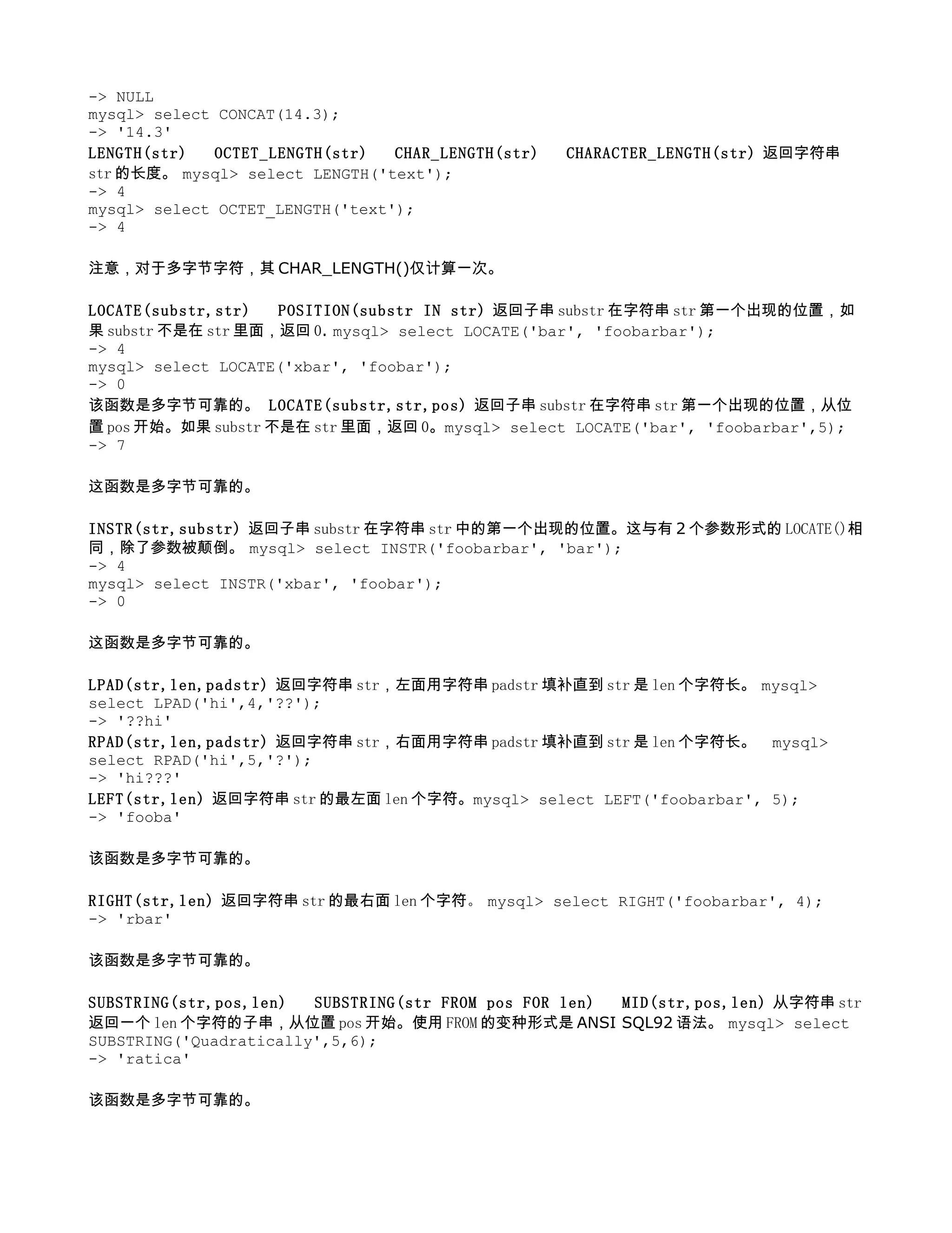 -> NULL
mysql> select CONCAT(14.3);
-> '14.3'
LENGTH(str) 　 OCTET_LENGTH(str) 　 CHAR_LENGTH(str) 　 CHARACTER_LENGTH(str) 返回字符串
str 的长度。 mysql> select LENGTH('text');
-> 4
mysql> select OCTET_LENGTH('text');
-> 4

注意，对于多字节字符，其 CHAR_LENGTH()仅计算一次。

LOCATE(substr,str) 　 POSITION(substr IN str) 返回子串 substr 在字符串 str 第一个出现的位置，如
果 substr 不是在 str 里面，返回 0. mysql> select LOCATE('bar', 'foobarbar');
-> 4
mysql> select LOCATE('xbar', 'foobar');
-> 0
该函数是多字节可靠的。 LOCATE(substr,str,pos) 返回子串 substr 在字符串 str 第一个出现的位置，从位
置 pos 开始。如果 substr 不是在 str 里面，返回 0。mysql> select LOCATE('bar', 'foobarbar',5);
-> 7

这函数是多字节可靠的。

INSTR(str,substr) 返回子串 substr 在字符串 str 中的第一个出现的位置。这与有 2 个参数形式的 LOCATE()相
同，除了参数被颠倒。 mysql> select INSTR('foobarbar', 'bar');
-> 4
mysql> select INSTR('xbar', 'foobar');
-> 0

这函数是多字节可靠的。

LPAD(str,len,padstr) 返回字符串 str，左面用字符串 padstr 填补直到 str 是 len 个字符长。 mysql>
select LPAD('hi',4,'??');
-> '??hi'
RPAD(str,len,padstr) 返回字符串 str，右面用字符串 padstr 填补直到 str 是 len 个字符长。 mysql>
select RPAD('hi',5,'?');
-> 'hi???'
LEFT(str,len) 返回字符串 str 的最左面 len 个字符。mysql> select LEFT('foobarbar', 5);
-> 'fooba'

该函数是多字节可靠的。

RIGHT(str,len) 返回字符串 str 的最右面 len 个字符。 mysql> select RIGHT('foobarbar', 4);
-> 'rbar'

该函数是多字节可靠的。

SUBSTRING(str,pos,len) 　 SUBSTRING(str FROM pos FOR len) 　 MID(str,pos,len) 从字符串 str
返回一个 len 个字符的子串，从位置 pos 开始。使用 FROM 的变种形式是 ANSI SQL92 语法。 mysql> select
SUBSTRING('Quadratically',5,6);
-> 'ratica'

该函数是多字节可靠的。
 