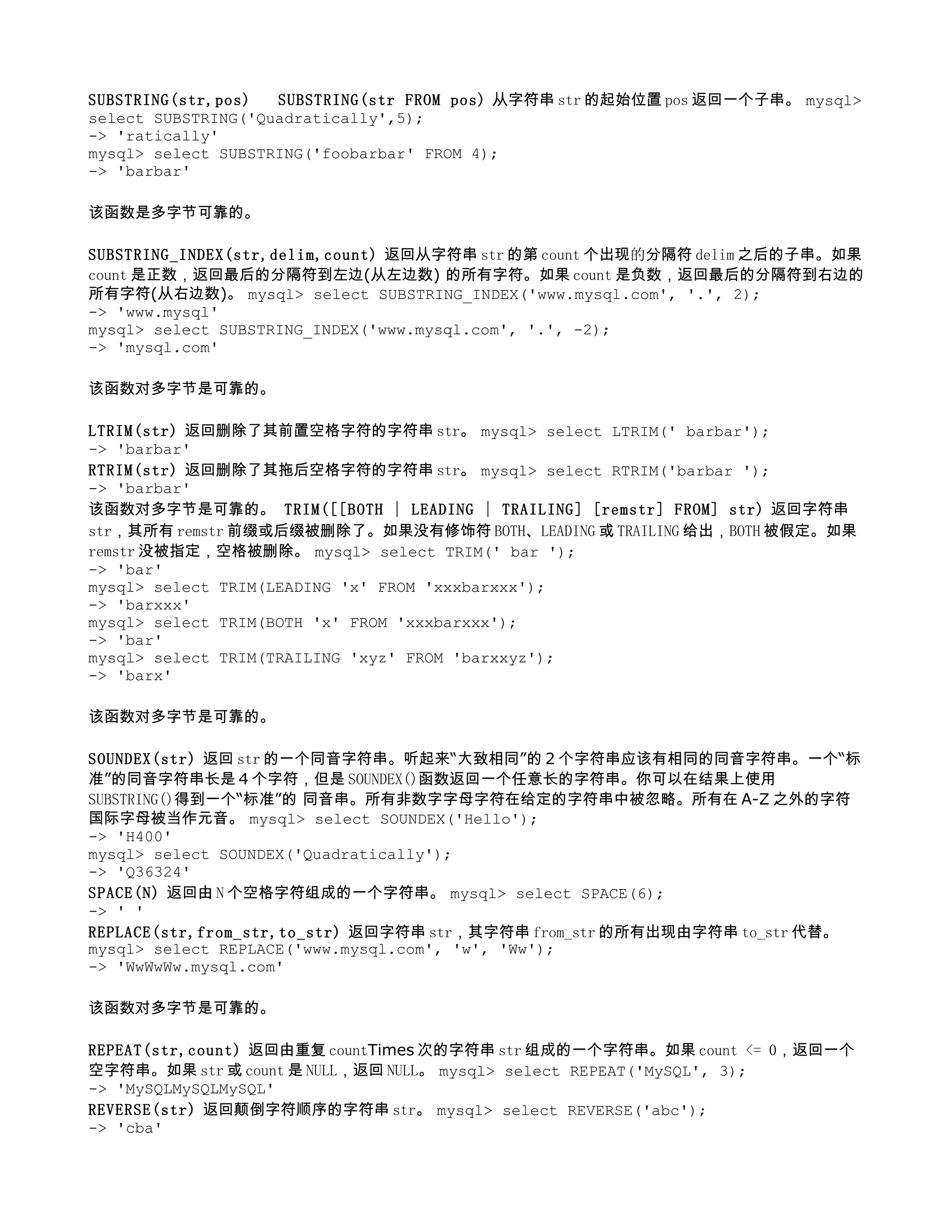 SUBSTRING(str,pos) 　 SUBSTRING(str FROM pos) 从字符串 str 的起始位置 pos 返回一个子串。 mysql>
select SUBSTRING('Quadratically',5);
-> 'ratically'
mysql> select SUBSTRING('foobarbar' FROM 4);
-> 'barbar'

该函数是多字节可靠的。

SUBSTRING_INDEX(str,delim,count) 返回从字符串 str 的第 count 个出现的分隔符 delim 之后的子串。如果
count 是正数，返回最后的分隔符到左边(从左边数) 的所有字符。如果 count 是负数，返回最后的分隔符到右边的
所有字符(从右边数)。 mysql> select SUBSTRING_INDEX('www.mysql.com', '.', 2);
-> 'www.mysql'
mysql> select SUBSTRING_INDEX('www.mysql.com', '.', -2);
-> 'mysql.com'

该函数对多字节是可靠的。

LTRIM(str) 返回删除了其前置空格字符的字符串 str。 mysql> select LTRIM(' barbar');
-> 'barbar'
RTRIM(str) 返回删除了其拖后空格字符的字符串 str。 mysql> select RTRIM('barbar ');
-> 'barbar'
该函数对多字节是可靠的。 TRIM([[BOTH | LEADING | TRAILING] [remstr] FROM] str) 返回字符串
str，其所有 remstr 前缀或后缀被删除了。如果没有修饰符 BOTH、LEADING 或 TRAILING 给出，BOTH 被假定。如果
remstr 没被指定，空格被删除。 mysql> select TRIM(' bar ');
-> 'bar'
mysql> select TRIM(LEADING 'x' FROM 'xxxbarxxx');
-> 'barxxx'
mysql> select TRIM(BOTH 'x' FROM 'xxxbarxxx');
-> 'bar'
mysql> select TRIM(TRAILING 'xyz' FROM 'barxxyz');
-> 'barx'

该函数对多字节是可靠的。

SOUNDEX(str) 返回 str 的一个同音字符串。听起来“大致相同”的 2 个字符串应该有相同的同音字符串。一个“标
准”的同音字符串长是 4 个字符，但是 SOUNDEX()函数返回一个任意长的字符串。你可以在结果上使用
SUBSTRING()得到一个“标准”的 同音串。所有非数字字母字符在给定的字符串中被忽略。所有在 A-Z 之外的字符
国际字母被当作元音。 mysql> select SOUNDEX('Hello');
-> 'H400'
mysql> select SOUNDEX('Quadratically');
-> 'Q36324'
SPACE(N) 返回由 N 个空格字符组成的一个字符串。 mysql> select SPACE(6);
-> ' '
REPLACE(str,from_str,to_str) 返回字符串 str，其字符串 from_str 的所有出现由字符串 to_str 代替。
mysql> select REPLACE('www.mysql.com', 'w', 'Ww');
-> 'WwWwWw.mysql.com'

该函数对多字节是可靠的。

REPEAT(str,count) 返回由重复 countTimes 次的字符串 str 组成的一个字符串。如果 count <= 0，返回一个
空字符串。如果 str 或 count 是 NULL，返回 NULL。 mysql> select REPEAT('MySQL', 3);
-> 'MySQLMySQLMySQL'
REVERSE(str) 返回颠倒字符顺序的字符串 str。 mysql> select REVERSE('abc');
-> 'cba'
 