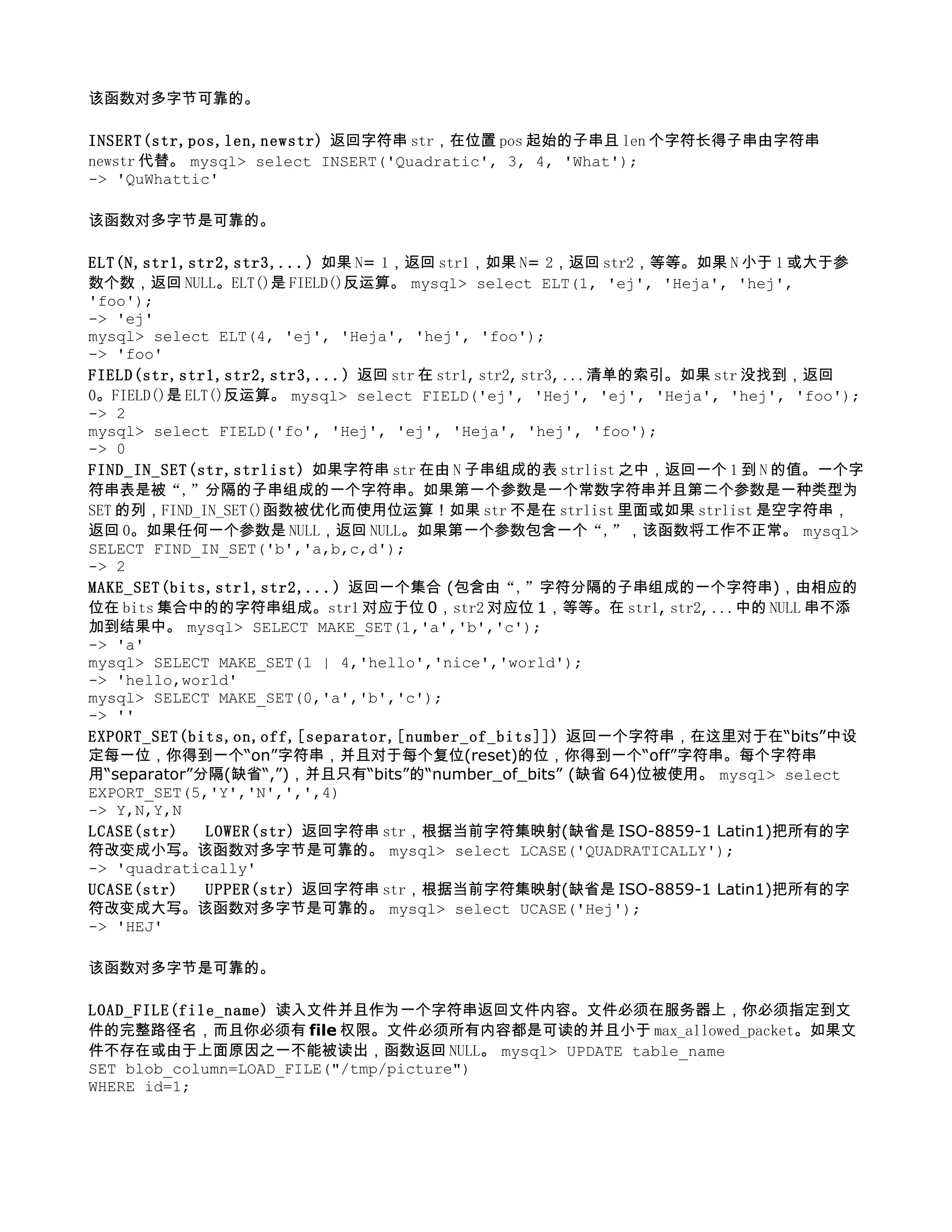该函数对多字节可靠的。

INSERT(str,pos,len,newstr) 返回字符串 str，在位置 pos 起始的子串且 len 个字符长得子串由字符串
newstr 代替。 mysql> select INSERT('Quadratic', 3, 4, 'What');
-> 'QuWhattic'

该函数对多字节是可靠的。

ELT(N,str1,str2,str3,...) 如果 N= 1，返回 str1，如果 N= 2，返回 str2，等等。如果 N 小于 1 或大于参
数个数，返回 NULL。ELT()是 FIELD()反运算。 mysql> select ELT(1, 'ej', 'Heja', 'hej',
'foo');
-> 'ej'
mysql> select ELT(4, 'ej', 'Heja', 'hej', 'foo');
-> 'foo'
FIELD(str,str1,str2,str3,...) 返回 str 在 str1, str2, str3, ...清单的索引。如果 str 没找到，返回
0。FIELD()是 ELT()反运算。 mysql> select FIELD('ej', 'Hej', 'ej', 'Heja', 'hej', 'foo');
-> 2
mysql> select FIELD('fo', 'Hej', 'ej', 'Heja', 'hej', 'foo');
-> 0
FIND_IN_SET(str,strlist) 如果字符串 str 在由 N 子串组成的表 strlist 之中，返回一个 1 到 N 的值。一个字
符串表是被“,”分隔的子串组成的一个字符串。如果第一个参数是一个常数字符串并且第二个参数是一种类型为
SET 的列，FIND_IN_SET()函数被优化而使用位运算！如果 str 不是在 strlist 里面或如果 strlist 是空字符串，
返回 0。如果任何一个参数是 NULL，返回 NULL。如果第一个参数包含一个“,”，该函数将工作不正常。 mysql>
SELECT FIND_IN_SET('b','a,b,c,d');
-> 2
MAKE_SET(bits,str1,str2,...) 返回一个集合 (包含由“,”字符分隔的子串组成的一个字符串)，由相应的
位在 bits 集合中的的字符串组成。str1 对应于位 0，str2 对应位 1，等等。在 str1, str2, ...中的 NULL 串不添
加到结果中。 mysql> SELECT MAKE_SET(1,'a','b','c');
-> 'a'
mysql> SELECT MAKE_SET(1 | 4,'hello','nice','world');
-> 'hello,world'
mysql> SELECT MAKE_SET(0,'a','b','c');
-> ''
EXPORT_SET(bits,on,off,[separator,[number_of_bits]]) 返回一个字符串，在这里对于在“bits”中设
定每一位，你得到一个“on”字符串，并且对于每个复位(reset)的位，你得到一个“off”字符串。每个字符串
用“separator”分隔(缺省“,”)，并且只有“bits”的“number_of_bits” (缺省 64)位被使用。 mysql> select
EXPORT_SET(5,'Y','N',',',4)
-> Y,N,Y,N
LCASE(str) 　 LOWER(str) 返回字符串 str，根据当前字符集映射(缺省是 ISO-8859-1 Latin1)把所有的字
符改变成小写。该函数对多字节是可靠的。 mysql> select LCASE('QUADRATICALLY');
-> 'quadratically'
UCASE(str) 　 UPPER(str) 返回字符串 str，根据当前字符集映射(缺省是 ISO-8859-1 Latin1)把所有的字
符改变成大写。该函数对多字节是可靠的。 mysql> select UCASE('Hej');
-> 'HEJ'

该函数对多字节是可靠的。

LOAD_FILE(file_name) 读入文件并且作为一个字符串返回文件内容。文件必须在服务器上，你必须指定到文
件的完整路径名，而且你必须有 file 权限。文件必须所有内容都是可读的并且小于 max_allowed_packet。如果文
件不存在或由于上面原因之一不能被读出，函数返回 NULL。 mysql> UPDATE table_name
SET blob_column=LOAD_FILE("/tmp/picture")
WHERE id=1;
 