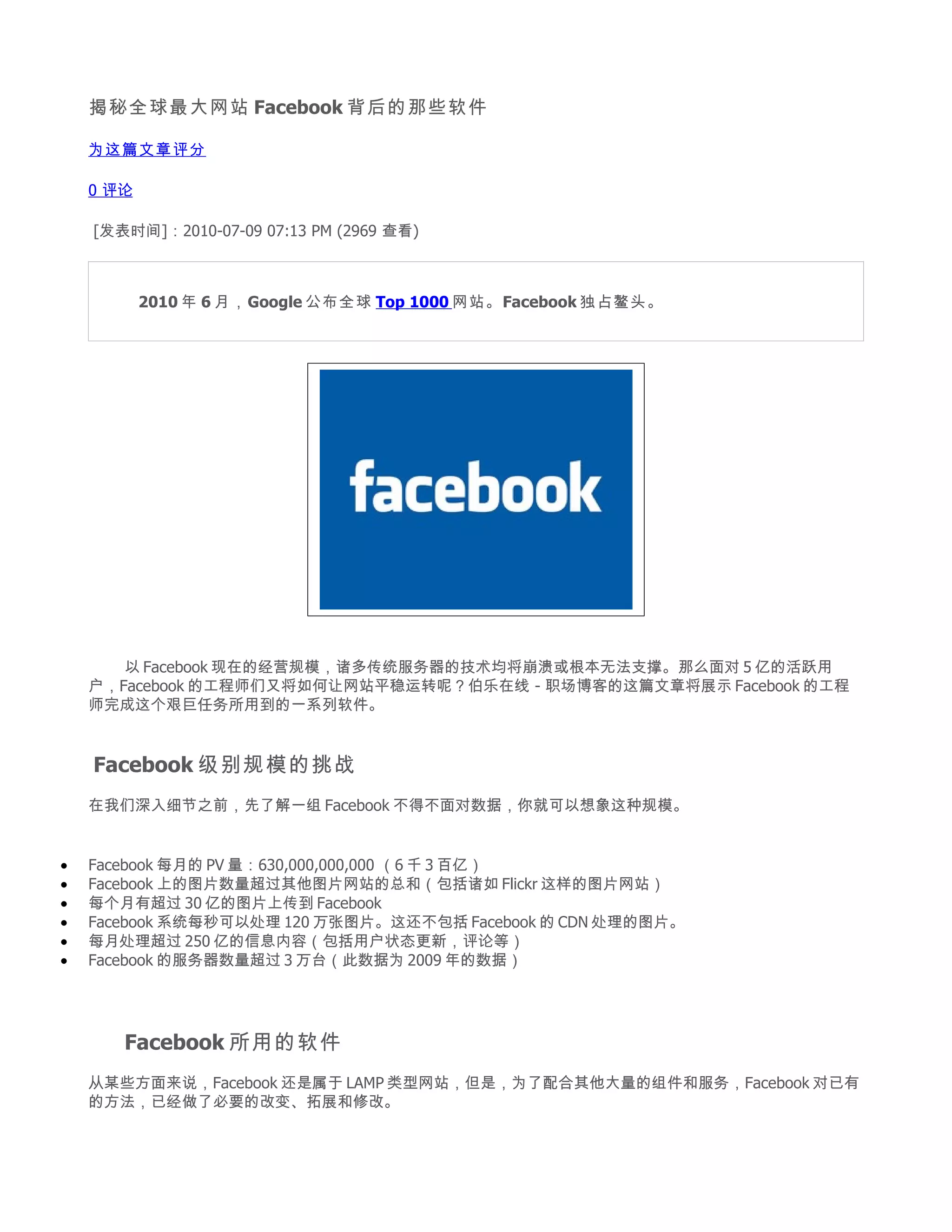 揭秘全球最大网站 Facebook 背后的那些软件

    为这篇文章评分

    0 评论

    [发表时间]：2010-07-09 07:13 PM (2969 查看)


     　　
     　　 2010 年 6 月，Google 公布全球 Top 1000 网站。Facebook 独占鳌头。




    　　 以 Facebook 现在的经营规模，诸多传统服务器的技术均将崩溃或根本无法支撑。那么面对 5 亿的活跃用
    户，Facebook 的工程师们又将如何让网站平稳运转呢？伯乐在线 - 职场博客的这篇文章将展示 Facebook 的工程
    师完成这个艰巨任务所用到的一系列软件。


    Facebook 级别规模的挑战
    在我们深入细节之前，先了解一组 Facebook 不得不面对数据，你就可以想象这种规模。


•   Facebook 每月的 PV 量：630,000,000,000 （6 千 3 百亿）
•   Facebook 上的图片数量超过其他图片网站的总和（包括诸如 Flickr 这样的图片网站）
•   每个月有超过 30 亿的图片上传到 Facebook
•   Facebook 系统每秒可以处理 120 万张图片。这还不包括 Facebook 的 CDN 处理的图片。
•   每月处理超过 250 亿的信息内容（包括用户状态更新，评论等）
•   Facebook 的服务器数量超过 3 万台（此数据为 2009 年的数据）




    　　   Facebook 所用的软件
    从某些方面来说，Facebook 还是属于 LAMP 类型网站，但是，为了配合其他大量的组件和服务，Facebook 对已有
    的方法，已经做了必要的改变、拓展和修改。
 