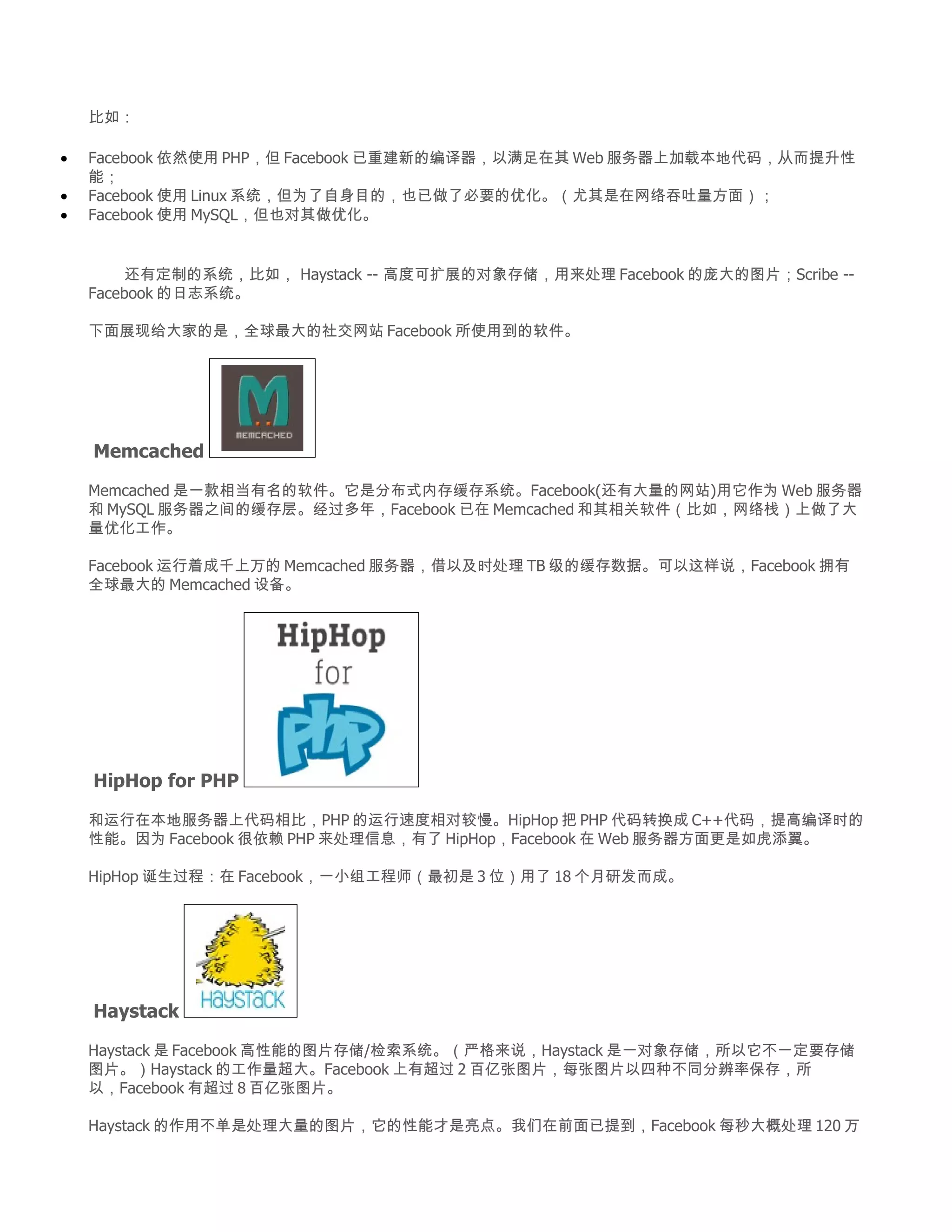 比如：

•   Facebook 依然使用 PHP，但 Facebook 已重建新的编译器，以满足在其 Web 服务器上加载本地代码，从而提升性
    能；
•   Facebook 使用 Linux 系统，但为了自身目的，也已做了必要的优化。（尤其是在网络吞吐量方面）；
•   Facebook 使用 MySQL，但也对其做优化。


    　　 还有定制的系统，比如， Haystack -- 高度可扩展的对象存储，用来处理 Facebook 的庞大的图片；Scribe --
    Facebook 的日志系统。

    下面展现给大家的是，全球最大的社交网站 Facebook 所使用到的软件。




    Memcached

    Memcached 是一款相当有名的软件。它是分布式内存缓存系统。Facebook(还有大量的网站)用它作为 Web 服务器
    和 MySQL 服务器之间的缓存层。经过多年，Facebook 已在 Memcached 和其相关软件（比如，网络栈）上做了大
    量优化工作。

    Facebook 运行着成千上万的 Memcached 服务器，借以及时处理 TB 级的缓存数据。可以这样说，Facebook 拥有
    全球最大的 Memcached 设备。




    HipHop for PHP

    和运行在本地服务器上代码相比，PHP 的运行速度相对较慢。HipHop 把 PHP 代码转换成 C++代码，提高编译时的
    性能。因为 Facebook 很依赖 PHP 来处理信息，有了 HipHop，Facebook 在 Web 服务器方面更是如虎添翼。

    HipHop 诞生过程：在 Facebook，一小组工程师（最初是 3 位）用了 18 个月研发而成。




    Haystack

    Haystack 是 Facebook 高性能的图片存储/检索系统。（严格来说，Haystack 是一对象存储，所以它不一定要存储
    图片。）Haystack 的工作量超大。Facebook 上有超过 2 百亿张图片，每张图片以四种不同分辨率保存，所
    以，Facebook 有超过 8 百亿张图片。

    Haystack 的作用不单是处理大量的图片，它的性能才是亮点。我们在前面已提到，Facebook 每秒大概处理 120 万
 