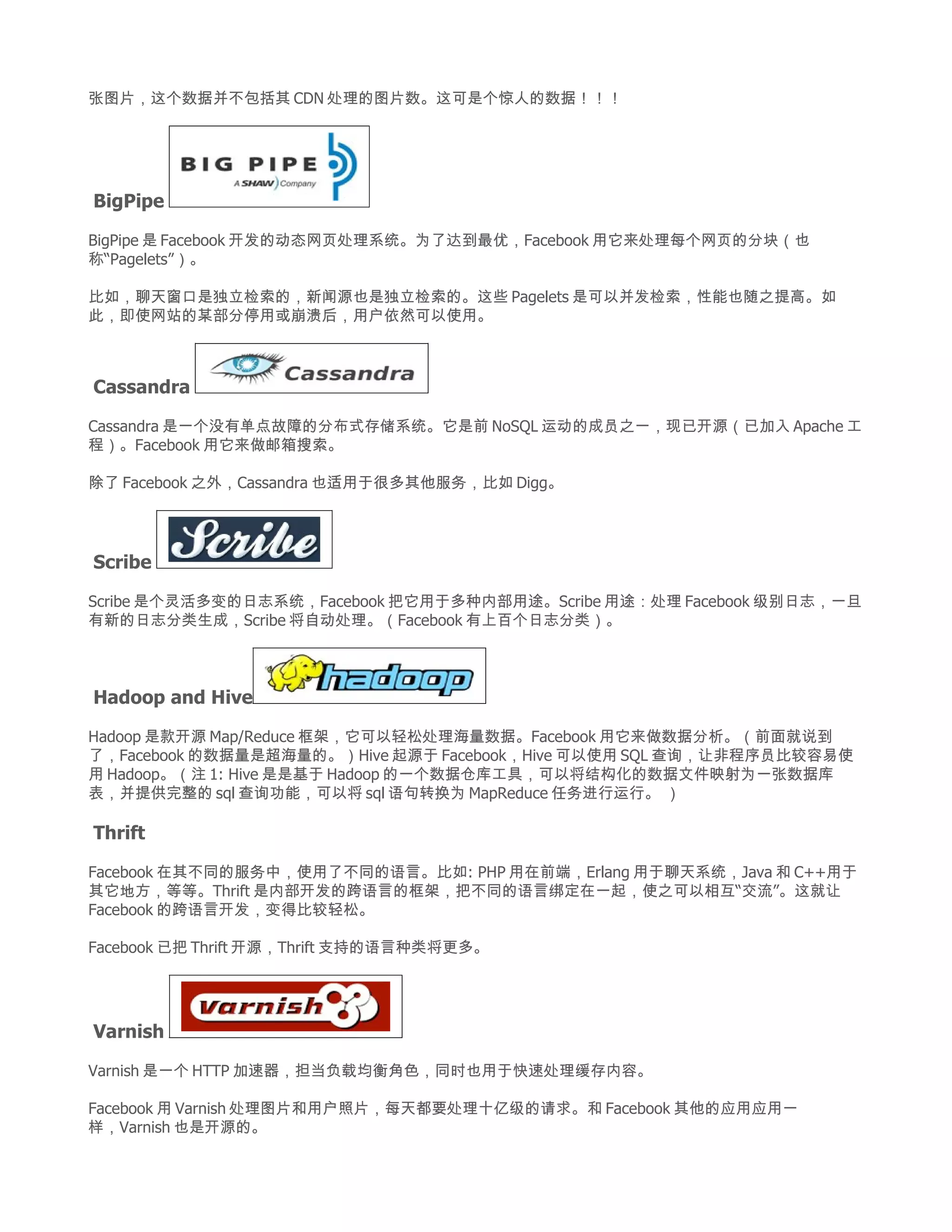 张图片，这个数据并不包括其 CDN 处理的图片数。这可是个惊人的数据！！！




BigPipe

BigPipe 是 Facebook 开发的动态网页处理系统。为了达到最优，Facebook 用它来处理每个网页的分块（也
称“Pagelets”）。

比如，聊天窗口是独立检索的，新闻源也是独立检索的。这些 Pagelets 是可以并发检索，性能也随之提高。如
此，即使网站的某部分停用或崩溃后，用户依然可以使用。



Cassandra

Cassandra 是一个没有单点故障的分布式存储系统。它是前 NoSQL 运动的成员之一，现已开源（已加入 Apache 工
程）。Facebook 用它来做邮箱搜索。

除了 Facebook 之外，Cassandra 也适用于很多其他服务，比如 Digg。




Scribe

Scribe 是个灵活多变的日志系统，Facebook 把它用于多种内部用途。Scribe 用途：处理 Facebook 级别日志，一旦
有新的日志分类生成，Scribe 将自动处理。（Facebook 有上百个日志分类）。




Hadoop and Hive

Hadoop 是款开源 Map/Reduce 框架，它可以轻松处理海量数据。Facebook 用它来做数据分析。（前面就说到
了，Facebook 的数据量是超海量的。）Hive 起源于 Facebook，Hive 可以使用 SQL 查询，让非程序员比较容易使
用 Hadoop。（注 1: Hive 是是基于 Hadoop 的一个数据仓库工具，可以将结构化的数据文件映射为一张数据库
表，并提供完整的 sql 查询功能，可以将 sql 语句转换为 MapReduce 任务进行运行。 ）

Thrift

Facebook 在其不同的服务中，使用了不同的语言。比如: PHP 用在前端，Erlang 用于聊天系统，Java 和 C++用于
其它地方，等等。Thrift 是内部开发的跨语言的框架，把不同的语言绑定在一起，使之可以相互“交流”。这就让
Facebook 的跨语言开发，变得比较轻松。

Facebook 已把 Thrift 开源，Thrift 支持的语言种类将更多。




Varnish

Varnish 是一个 HTTP 加速器，担当负载均衡角色，同时也用于快速处理缓存内容。

Facebook 用 Varnish 处理图片和用户照片，每天都要处理十亿级的请求。和 Facebook 其他的应用应用一
样，Varnish 也是开源的。
 