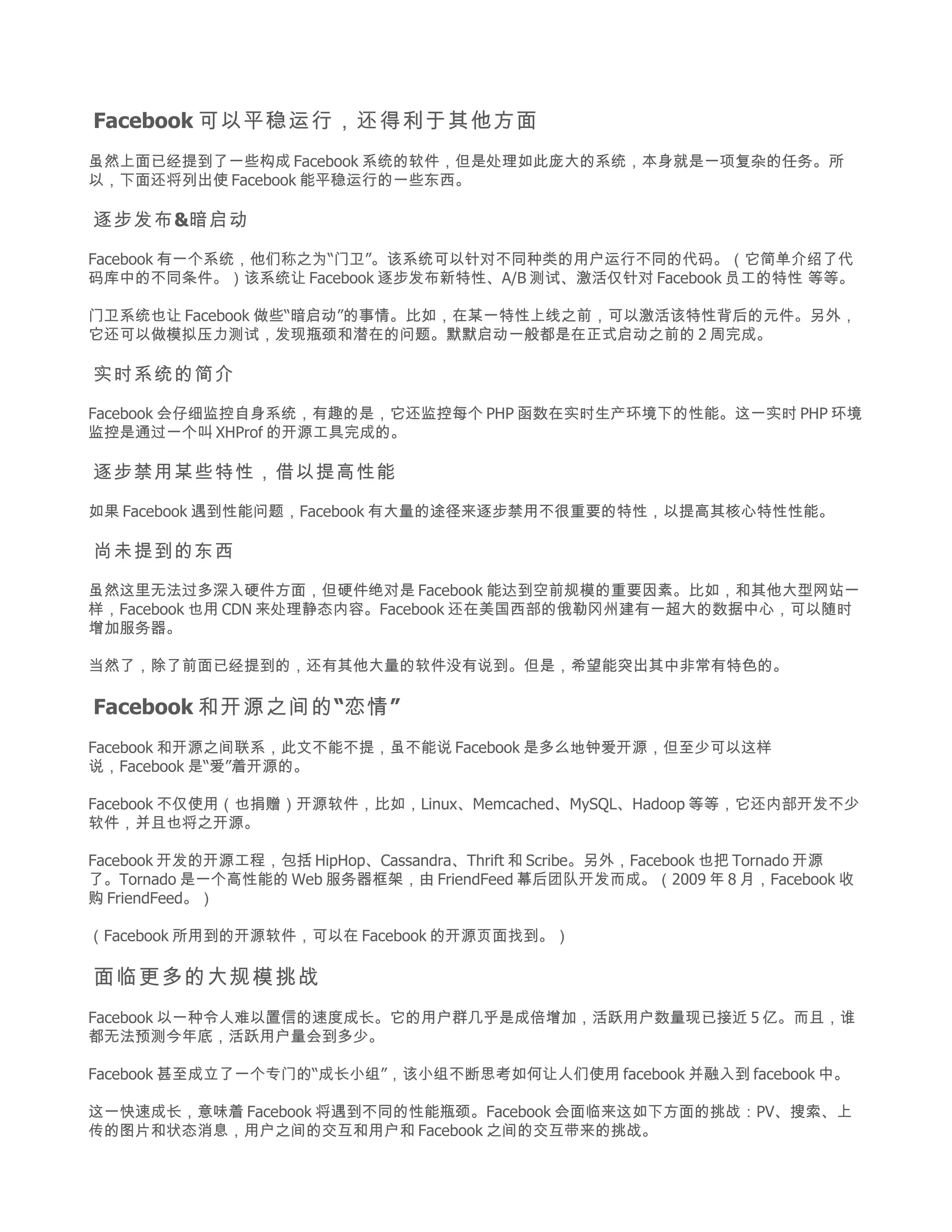 Facebook 可以平稳运行，还得利于其他方面
虽然上面已经提到了一些构成 Facebook 系统的软件，但是处理如此庞大的系统，本身就是一项复杂的任务。所
以，下面还将列出使 Facebook 能平稳运行的一些东西。

逐步发布&暗启动

Facebook 有一个系统，他们称之为“门卫”。该系统可以针对不同种类的用户运行不同的代码。（它简单介绍了代
码库中的不同条件。）该系统让 Facebook 逐步发布新特性、A/B 测试、激活仅针对 Facebook 员工的特性 等等。

门卫系统也让 Facebook 做些“暗启动”的事情。比如，在某一特性上线之前，可以激活该特性背后的元件。另外，
它还可以做模拟压力测试，发现瓶颈和潜在的问题。默默启动一般都是在正式启动之前的 2 周完成。

实时系统的简介

Facebook 会仔细监控自身系统，有趣的是，它还监控每个 PHP 函数在实时生产环境下的性能。这一实时 PHP 环境
监控是通过一个叫 XHProf 的开源工具完成的。

逐步禁用某些特性，借以提高性能

如果 Facebook 遇到性能问题，Facebook 有大量的途径来逐步禁用不很重要的特性，以提高其核心特性性能。

尚未提到的东西

虽然这里无法过多深入硬件方面，但硬件绝对是 Facebook 能达到空前规模的重要因素。比如，和其他大型网站一
样，Facebook 也用 CDN 来处理静态内容。Facebook 还在美国西部的俄勒冈州建有一超大的数据中心，可以随时
增加服务器。

当然了，除了前面已经提到的，还有其他大量的软件没有说到。但是，希望能突出其中非常有特色的。

Facebook 和开源之间的 “恋情 ”
Facebook 和开源之间联系，此文不能不提，虽不能说 Facebook 是多么地钟爱开源，但至少可以这样
说，Facebook 是“爱”着开源的。

Facebook 不仅使用（也捐赠）开源软件，比如，Linux、Memcached、MySQL、Hadoop 等等，它还内部开发不少
软件，并且也将之开源。

Facebook 开发的开源工程，包括 HipHop、Cassandra、Thrift 和 Scribe。另外，Facebook 也把 Tornado 开源
了。Tornado 是一个高性能的 Web 服务器框架，由 FriendFeed 幕后团队开发而成。（2009 年 8 月，Facebook 收
购 FriendFeed。）

（Facebook 所用到的开源软件，可以在 Facebook 的开源页面找到。）

面临更多的大规模挑战
Facebook 以一种令人难以置信的速度成长。它的用户群几乎是成倍增加，活跃用户数量现已接近 5 亿。而且，谁
都无法预测今年底，活跃用户量会到多少。

Facebook 甚至成立了一个专门的“成长小组”，该小组不断思考如何让人们使用 facebook 并融入到 facebook 中。

这一快速成长，意味着 Facebook 将遇到不同的性能瓶颈。Facebook 会面临来这如下方面的挑战：PV、搜索、上
传的图片和状态消息，用户之间的交互和用户和 Facebook 之间的交互带来的挑战。
 