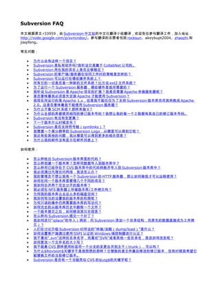 Subversion FAQ
本文根据原文 r33959，由 Subversion 中文站的中文化翻译小组翻译，欢迎各位参与翻译工作，加入地址：
http://code.google.com/p/svncndoc/。参与翻译的志愿者包括 rocksun、akeybupt2004、zhaozhi 和
jiaqifeng。

常见问题：

  •   为什么会有这样一个项目？
  •   Subversion 是私有软件吗?我听说它是属于 CollabNet 公司的。
  •   Subversion 用在我的项目上是否足够稳定？
  •   Subversion 的客户端/服务器在协同工作时的策略是怎样的？
  •   Subversion 可以运行在哪些操作系统上？
  •   所有它的一切是否是一种新的文件系统？比方说 ext2 文件系统？
  •   为了运行一个 Subversion 服务器，哪些硬件是我所需要的？
  •   我听说 Subversion 是 Apache 项目的扩展？我是否需要 Apache 来做服务器呢？
  •   是否意味着我必须首先安装 Apache 才能使用 Subversion？
  •   我现在所运行的是 Apache 1.x，但是我不能仅仅为了支持 Subversion 版本库而将其转换成 Apache
      2.0。这是否意味着我不能使用 Subversion 服务器？
  •   为什么不象 SCM 系统 Y 那样来做 X？
  •   为什么全部的库都使用相同的修订版本号码？我想让我的每一个工程都有其自己的修订版本号码。
  •   Subversion 有没有变更集？
  •   下一个版本什么时候发布？
  •   Subversion 是否支持符号链（symlinks）？
  •   我需要一个高分辨率的 Subversion Logo，从哪里可以得到它呢？
  •   我还有些其他的问题，我从哪里可以得到更多的相关信息？
  •   为什么我的邮件没有显示在邮件列表上？

如何使用：

  •   怎么样检出 Subversion 版本库里的代码？
  •   怎么样创建一个版本库？怎样将数据导入到版本库中？
  •   怎么样将已经存在于 CVS 版本库中的代码转换并导入到 Subversion 版本库中？
  •   我必须通过代理访问网络，我该怎么办？
  •   我的管理员不想让我有一个 Subversion 的 HTTP 服务器，那么如何做我才可以远程使用？
  •   如何在同一个版本库里管理几个不同的项目？
  •   我如何合并两个完全分开的版本库？
  •   我必须在 NFS 服务器上存储版本库/工作拷贝吗？
  •   为何我的版本库占去这么多的磁盘空间？
  •   我如何恰当的设置我的版本库的权限呢？
  •   为何只读的操作仍然需要版本库的写访问？
  •   如何完全的从版本库历史中删除一个文件？
  •   一个版本提交之后，如何修改其日志信息？
  •   怎么样向 Subversion 提交一个补丁？
  •   我如何进行“iplace”的导入（例如：向 Subversion 添加一个目录结构，而原先的数据直接成为工作拷
      贝）？
  •   人们在讨论升级 Subversion 时所说的“转储/加载（dump/load）”是什么？
  •   如何设置客户端通过使用 SSPI 认证的 Windows 域控制器进行认证？
  •   我不喜欢“.svn”这样的目录名字，而喜欢“SVN”或者其他一些目录名，我该如何改变呢？
  •   如何更改一个文件名的大小写？
  •   我不能象 CVS 那样使用标签将一个分支的变更合并到主干（trunk），可以吗？
  •   为什么$Revision$关键字不是我预想的那样？它替换的是文件最后修改的修订版本，但有时候我希望它
      能替换文件的当前修订版本。
  •   Subversion 是否有一个功能类似 CVS 的$Log$的关键字呢？
 