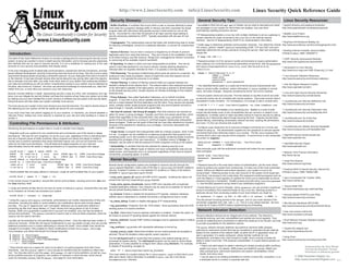 http://www.LinuxSecurity.com                                             info@LinuxSecurity.com                                              Linux Security Quick Reference Guide
                                                                                                           Security Glossary:                                                                          General Security Tips:                                                                     Linux Security Resources:
                                                                                                         • Buffer Overflow: A condition that occurs when a user or process attempts to place          • AutoRPM on Red Hat and apt-get on Debian can be used to download and install            • Apache directory and password protection
                                                                                                         more data into a program’s storage buffer in memory and then overwrites the actual           any packages on your system for which there are updates. Use care when                    http://www.apacheweek.com/features/userauth
                                                                                                         program data with instructions that typically provide a shell owned by root on the           automatically updating production servers.
                                                                                                                                                                                                      • IP Masquerading enables a Linux box with multiple interfaces to act as a gateway to • Bastille Linux Project
                                                                                                         server. Accounted for more than 50 percent of all major security bugs leading to
                                                                                                         security advisories published by CERT. Typically associated with set-user-ID root                                                                                                      http://www.bastille-linux.org
                                                                                                         binaries.                                                                                    remote networks for hosts connected to the Linux box on the internal network
                                                                                                                                                                                                      interface. See the IP Masquerading HOWTO for implementation information.
                                                                                                         • Cryptography: The mathematical science that deals with transforming data to render                                                                                            • BugTraq Full Disclosure Mailing List
                                                                                                         its meaning unintelligible, prevent its undetected alteration, or prevent its unauthorized   • Install nmap to determine potential communication channels. Can determine remote http://www.securityfocus.com/forums/bugtraq/intro.html
                                                                                                         use.                                                                                         OS version, perform “stealth” scans by manipulating ICMP, TCP and UDP, and even
                                                                                                                                                                                                      potentially determine the remote username running the service. Start with something       • Building Internet Firewalls, Second Edition
                                                                                                         • Denial of Service: Occurs when a resource is targeted by an intruder to prevent            simple like:
 Introduction:                                                                                             legitimate users from using that resource. They are a threat to the availability of data
                                                                                                                                                                                                                                                                                                O’Reilly & Assoc, ISBN 1565928717
                                                                                                                                                                                                        # nmap 192.168.1.1
The intent of this Quick Reference Guide is to provide a starting point for improving the security of your to all others trying to use that resource. Range from unplugging the network connection                                                                                              • CERT Security Improvement Modules
system, to serve as a pointer to more in-depth security information, and to increase security awareness to consuming all the available network bandwidth.                                             • Password-protect LILO for servers in public environments to require authorization       http://www.cert.org/security-improvement
and methods that can be used to improve security. It is not a substitute for reading any of the vast • IP Spoofing: An attack in which one host masquerades as another. This can be                   when passing LILO command-line kernel parameters at boot time. Add the password
amounts of Linux security documentation that already exists.                                               used to route data destined for one host to antoher, thereby allowing attackers to         and restricted arguments to /etc/lilo.conf, then be sure to re-run                        • Introduction to Linux Security
                                                                                                           intercept data not originally intended for them. It is typically a one-way attack.         /sbin/lilo:                                                                               http://www.linux-mag.com/1999-10/security_01.html
In the ever-changing world of global data communications, inexpensive Internet connections, and fast-
paced software development, security is becoming more and more of an issue. Security is now a basic • Port Scanning: The process of determining which ports are active on a machine. By image = /boot/vmlinuz-2.2.17
requirement because global computing is inherently insecure. As your data goes from point A to point B probing as many hosts as possible, means to exploit the ones that respond can be                                 label = Linux                                                           • Linux Intrusion Detection Resources
                                                                                                                                                                                                                        read-only
on the Internet, it may pass through several other points along the way, giving other users the opportu- developed. It is typically the precursor to an attack.                                                         restricted                                                              http://www.linuxsecurity.com/intrusion-detection
nity to intercept, and even alter, your data. Even other users on your system may maliciously transform                                                                                                                 password = your-password
your data into something you did not intend. Unauthorized access to your system may be obtained by
                                                                                                           • Packet Filtering: A method of filtering network traffic as it passes between the
                                                                                                           firewall’s interfaces at the network level. The network data is then analyzed according • The OpenWall kernel patch is a useful set of kernel security improvements that             • John the Ripper Password Cracker
intruders, also known as “crackers”, who then use advanced knowledge to impersonate you, steal infor-                                                                                                                                                                                           http://www.openwall.com/john
                                                                                                           to the information available in the data packet, and access is granted or denied based     helps to prevent buffer overflows, restrict information in /proc available to normal
mation from you, or even deny you access to your own resources.
                                                                                                           on the firewall security policy. Usually requires an intimate knowledge of how network     users, and other changes. Requires compiling the kernel, and not for newbies.
Security involves defense in depth. Approaching security a step at a time, with consistency and vigi- protocols work.                                                                                                                                                                           • Linux and Open Source Security Advisories
lance, you can mitigate the security threats, and keep the crackers at bay. Keep your system up to date • Proxy Gateway: Also called Application Gateways, act on behalf of another                   • Ensure system clocks are accurate. The time stamps on log files must be accurate        http://www.linuxsecurity.com/advisories
by making sure you have installed the current versions of software and are aware of all security alerts.                                                                                              so security events can be correlated with remote systems. Inaccurate records make it
                                                                                                           program. A host with a proxy server installed becomes both a server and a client, and impossible to build a timeline. For workstations, it is enough to add a crontab entry:
Doing this alone will help make your system markedly more secure.                                                                                                                                                                                                                               • LinuxSecurity.com Security Reference Info
                                                                                                           acts as a choke between the final destination and the client. Proxy servers are typically
                                                                                                                                                                                                        0-59/30 * * * * root /usr/sbin/ntpdate -su time.timehost.com                            http://www.linuxsecurity.com/docs
The more secure your system is the more intrusive your security becomes. You need to decide where in small, carefully-written single-purpose programs that only permit specific services to
this balancing act your system will still be usable yet secure for your purposes.                          pass through it. Typically combined with packet filters.
                                                                                                                                                                                                      • Install and execute the Bastille Linux hardening tool. Bastille is a suite of shell     • LinuxSecurity.com Security Discussion Lists
If you have more than one person logging on to your machine, or machines, you should establish a
                                                                                                           • Set User-ID (setuid) / Set Group-ID (setgid): Files that everyone can execute as         scripts that eliminates many of the vulnerabilities that are common on default Linux      http://www.linuxsecurity.com/mailing-lists.html
“Security Policy” stating how much security is required by your site and what auditing is in place to either it's owner or group privileges. Typically, you'll find root-owned setuid files, which installations. It enables users to make educated choices to improve security by asking
monitor it.                                                                                                means that regardless of who executes them, they obtain root permission for the            questions as it interactively steps through securing the host. Features include basic     • LinuxSecurity.com Tip of the Day
                                                                                                           period of time the program is running (or until that program intentionally relinquishes    packet filtering, deactivating unnecessary network services, auditing file permissions,   http://www.linuxsecurity.com/tips
                                                                                                           these privileges). These are the types of files that are most often attacked by intruders, and more. Try the non-intrusive test mode first.
 Controlling File Permissions & Attributes:                                                                because of the potential for obtaining root privileges. Commonly associated with
                                                                                                           buffer overflows.                                                                          • Configure sudo (superuser do) to execute privileged commands as a normal user           • LinuxSecurity.com Weekly Security Newsletter
 Monitoring the permissions on system files is crucial to maintain host integrity.                                                                                                                                                                                                              http://www.linuxsecurity.com/newsletter.html
                                                                                                                                                                                                      instead of using su. The administrator supplies his own password to execute specific
                                                                                                           • Trojan Horse: A program that masquerades itself as a benign program, when in fact commands that would otherwise require root access. The file /etc/sudoers file
 • Regularly audit your systems for any unauthorized and unnecessary use of the setuid or setgid           it is not. A program can be modified by a malicious programmer that purports to do
 permissions. “Set-user-ID root” programs run as the root user, regardless of who is executing them,                                                                                                  controls which users may execute which programs. To permit Dave to only manipulate        • OpenSSH secure remote access tool
                                                                                                           something useful, but in fact contains a malicious program containing hidden functions, the printer on magneto:                                                                      http://www.openssh.com
 and are a frequent cause of buffer overflows. Many programs are setuid and setgid to enable a
                                                                                                           exploiting the privileges of the user executing it. A modified version of /bin/ps, for
 normal user to perform operations that would otherwise require root, and can be removed if your                                                                                                        Cmnd_Alias LPCMDS = /usr/sbin/lpc, /usr/bin/lprm
                                                                                                           example, may be used to hide the presence of other programs running on the system.                                                                                                   • OpenWall Security Project
 users do not need such permission. Find all setuid and setgid programs on your host and                                                                                                                dave            magneto = LPCMDS
 descriminately remove the setuid or setgid permissions on a suspicious program with chmod:                • Vulnerability: A condition that has the potential for allowing security to be                                                                                                      http://www.openwall.com
                                                                                                           compromised. Many different types of network and local vulnerabilities exist and are       Dave executes sudo with the authorized command and enters his own password
   root# find / -type f -perm +6000 -ls                                                                    widely known, and frequently occur on computers regardless of their level of network       when prompted:                                                                            • Network Time Protocol information
   59520      30 -rwsr-xr-x          1 root      root 30560 Apr 15 1999 /usr/bin/chage                     connectivity, processing speed, or profile.                                                  dave$ sudo /usr/sbin/lpc                                                                http://www.ntp.org
   59560      16 -r-sr-sr-x          1 root      lp       15816 Jan 6 2000 /usr/bin/lpq
                                                                                                                                                                                                        Password: <password>
   root# chmod -s /usr/bin/chage /usr/bin/lpq                                                              Kernel Security:                                                                             lpc>                                                                                    • nmap Port Scanner
   root# ls -l /usr/bin/lpq /usr/bin/chage
                                                                                                                                                                                                                                                                                                http://www.insecure.org/nmap
   -rwxr-xr-x        1 root          root            30560 Apr 15 1999 /usr/bin/chage                      Several kernel configuration options are available to improve security through the         • Password security is the most basic means of authentication, yet the most critical
   -r-xr-xr-x        1 root          lp              15816 Jan 6 2000 /usr/bin/lpq                         /proc pseudo-filesystem. Quite a few of the files in /proc/sys are directly related to means to protect your system from compromise. It is also one of the most overlooked
                                                                                                           security. Enabled if contains a 1 and disabled if it contains a 0. Many of the options     means. Without an effective well-chosen password, your system is sure to be               • Practical UNIX & Internet Security, Second Ed.
 • World-writable files are easily altered or removed. Locate all world-writable files on your system:     available in /proc/sys/net/ipv4 include:                                                   compromised. Obtaining access to any user account on the system is the tough part.        O’Reilly & Assoc, ISBN 1565921488
  root# find / -perm -2 ! -type l -ls                                                                                                                                                                 From there, root access is only a step away. Run password-cracking programs such as
                                                                                                           • icmp_echo_ignore_all: Ignore all ICMP ECHO requests. Enabling this option will           John the Ripper or Crack regularly on systems for which you’re responsible to ensure      • rsync Incremental File Transfer Utility
 In the normal course of operation, several files will be world-writable, including some from /dev and     prevent this host from responding to ping requests.                                        password security is maintained. Disable unused accounts using /usr/bin/passwd            http://rsync.samba.org
 the /tmp directory itself.                                                                                • icmp_echo_ignore_broadcasts: Ignore ICMP echo requests with a broadcast/                 -l. Use the MD5 password during install if your distribution supports it.
                                                                                                                                                                                                                                                                                                 • Secure Shell FAQ
• Locate and identify all files that do not have an owner or belong to a group. Unowned files may also multicast destination address. Your network may be used as an exploder for denial of           • Packet filtering isn’t just for firewalls. Using ipchains, you can provide a significant
                                                                                                                                                                                                                                                                                                 http://www.employees.org/~satch/ssh/faq/
                                                                                                       service packet flooding attacks to other hosts.                                                amount of protection from external threats on any Linux box. Blocking access to a
be an indication an intruder has accessed your system.
                                                                                                                                                                                                      particular service from connecting outside of your local network you might try:
                                                                                                       • ip_forward: Enable or disable the forwarding of IP packets between interfaces.                                                                                                          • Security-related HOWTOs and FAQs
  root# find / -nouser -o -nogroup                                                                                                                                                                      # ipchains -I input -p TCP -s 192.168.1.11 telnet -j DENY -l
                                                                                                       Default value is dependent on whether the kernel is configured as host or router.                                                                                                         http://www.linuxsecurity.com/docs
• Using the lsattr and chattr commands, administrators can modify characteristics of files and                                                                                                        This will prevent incoming access to the telnet port on your local machine if the
                                                                                                         • ip_masq_debug: Enable or disable debugging of IP masquerading.
directories, including the ability to control deletion and modification above what normal chmod                                                                                                       connection originates from 192.168.1.11. This is a very simple example. Be sure            • Site Security Handbook (RFC2196)
provides. The use of “append-only” and “immutable” attributes can be particularly effective in           • tcp_syncookies: Protection from the “SYN Attack”. Send syncookies when the SYN             to read the IP Chains HOWTO before implementing any firewalling.                           http://www.linuxsecurity.com/docs/rfcs/rfc2196.txt
preventing log files from being deleted, or Trojan Horses from being placed on top of trusted            backlog queue of a socket overflows.
binaries. While not a guarantee a system file or log won’t be modified, only root has the ability to                                                                                                   Network Intrusion Detection:                                                        • sudo root access control tool
remove this protection. The chattr command is used to add or remove these properties, while the          • rp_filter: Determines if source address verification is enabled. Enable this option on
                                                                                                                                                                                                                                                                                           http://www.courtesan.com/sudo
lsattr can be used to list them.                                                                         all routers to prevent IP spoofing attacks against the internal network.               Intrusion detection devices are an integral part of any network. The Internet is
                                                                                                                                                                                                constantly evolving, and new vulnerabilities and exploits are found regularly. They
Log files can be protected by only permitting appending to them. Once the data has been written, it • secure_redirects: Accept ICMP redirect messages only for gateways listed in default provide an additional level of protection to detect the presence of an intruder, and help • Snort Network Intrusion Detection System
cannot be removed. While this will require modifications to your log rotation scripts, this can provide gateway list.                                                                           to provide accoutability for the attacker's actions.                                       http://www.snort.org
additional protection from a cracker attempting to remove his tracks. Once rotated, they should be
                                                                                                        • log_martians: Log packets with impossible addresses to kernel log.                    The snort network intrusion detection tool performs real-time traffic analysis,
changed to immutable. Files suitable for these modifications include /bin/login, /bin/rpm,                                                                                                                                                                                                 • Tripwire file integrity tool
                                                                                                                                                                                                watching for anamolous events that may be considered a potential intrusion attempt.
/etc/shadow, and others that should not change frequently.                                              • accept_source_route: Determines whether source routed packets are accepted or                                                                                                    http://www.tripwiresecurity.com
                                                                                                                                                                                                Based on the contents of the network traffic, at either the IP or application level, an
  # chattr +i /bin/login                                                                                declined. Should be disabled unless specific reason requires it.                        alert is generated. It is easily configured, utilizes familiar methods for rule
  # chattr +a /var/log/messages                                                                                                                                                                 development, and takes only a few minutes to install. Snort currently includes the
                                                                                                                                                                                                                                                                                           • Using Snort
  # lsattr /bin/login /var/log/messages                                                                 The file /etc/sysctl.conf on recent Red Hat contains a few default settings and is
  ----i--- /bin/login                                                                                   processed at system startup. The /sbin/sysctl program can be used to control these      ability to detect more than 1100 potential vulnerabilities. It is quite feature-packed out http://www.linuxsecurity.com/using-snort.html
  -----a-- /var/log/messages                                                                            parameters. It is also possible to configure their values using /bin/echo. For example, of the box:
                                                                                                        to disable IP forwarding, as root run:                                                      • Detect and alert based on pattern matching for threats including buffer overflows,                              Implementation By Dave Wreski
• There should never be a reason for user’s to be able to run setuid programs from their home
                                                                                                                                                                                                    stealth port scans, CGI attacks, SMB probes and NetBIOS queries, NMAP and                                         Concept By Benjamin Thomas
directories. Use the nosuid option in /etc/fstab for partitions that are writable by others than          echo “0” > /proc/sys/net/ipv4/ip_forward                                                  other portscanners, well-known backdoors and system vulnerabilities, DDoS                                         Permission to distribute granted
root. You may also wish to use the nodev and noexec on user’s home partitions, as well as /var,
                                                                                                        This must written to a system startup file or /etc/sysctl.conf on Red Hat to occur          clients, and many more;
which prohibits execution of programs, and creation of character or block devices, which should                                                                                                                                                                                                           © 2000 Guardian Digital, Inc.
never be necessary anyway. See the mount man page for more information.                                 after each reboot. More information is available in proc.txt file in the kernel             • Can be used on an existing workstation to monitor a home DSL connection, or on
                                                                                                        Documentation/ directory.                                                                   a dedicated server to monitor a corporate web site.                                                   http://www.GuardianDigital.com v1.1
 