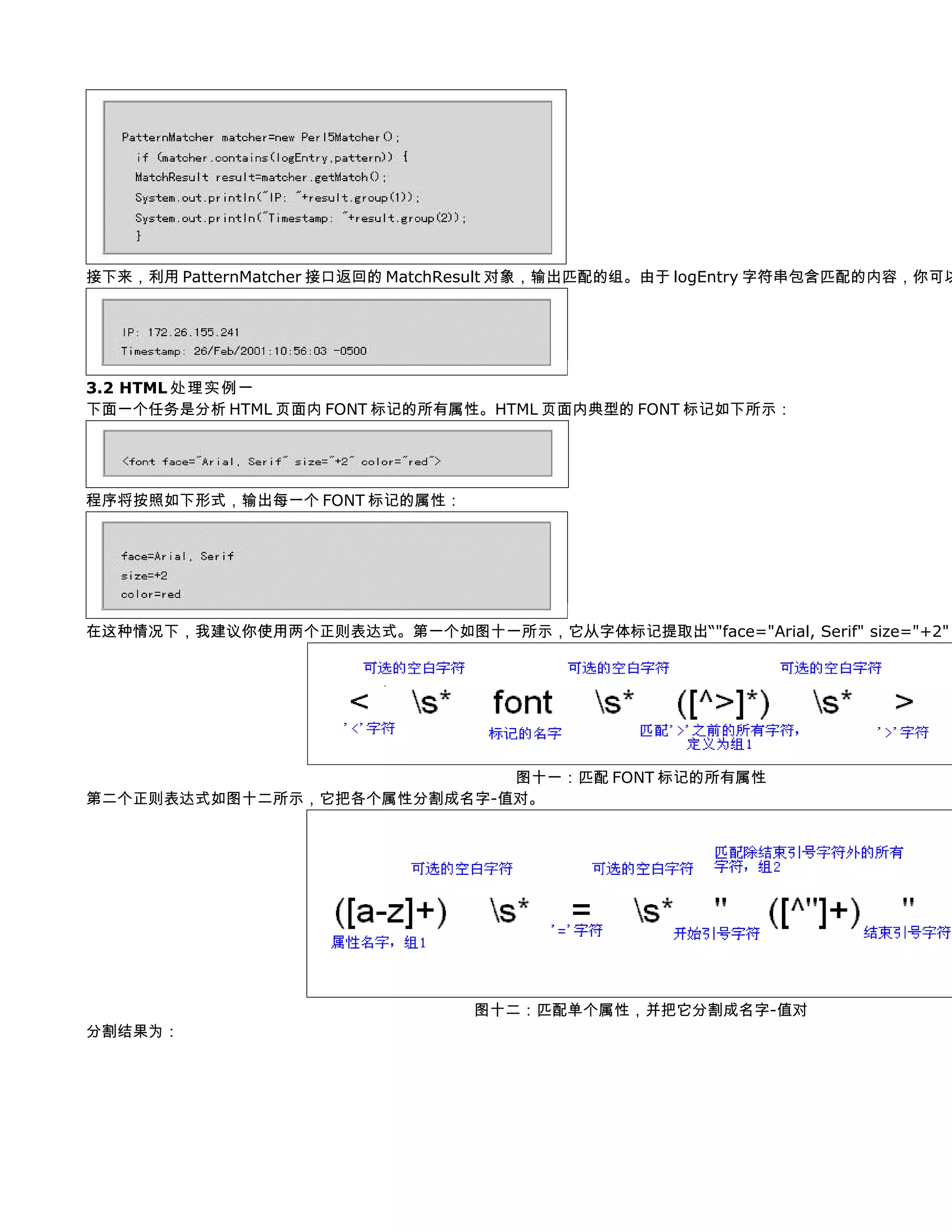 接下来，利用 PatternMatcher 接口返回的 MatchResult 对象，输出匹配的组。由于 logEntry 字符串包含匹配的内容，你可以




3.2 HTML 处理实例一
下面一个任务是分析 HTML 页面内 FONT 标记的所有属性。HTML 页面内典型的 FONT 标记如下所示：




程序将按照如下形式，输出每一个 FONT 标记的属性：




在这种情况下，我建议你使用两个正则表达式。第一个如图十一所示，它从字体标记提取出“"face="Arial, Serif" size="+2"




                            图十一：匹配 FONT 标记的所有属性
第二个正则表达式如图十二所示，它把各个属性分割成名字-值对。




                                 图十二：匹配单个属性，并把它分割成名字-值对
分割结果为：
 