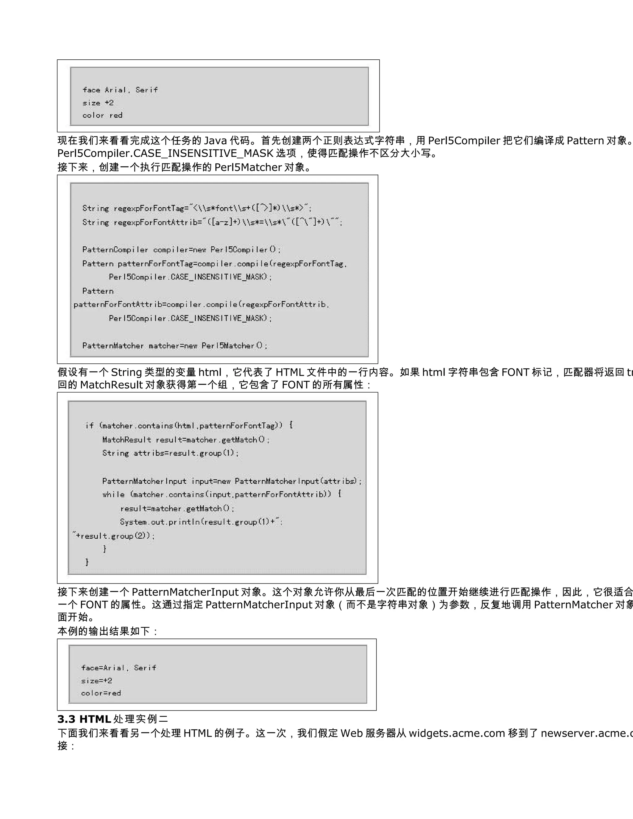 现在我们来看看完成这个任务的 Java 代码。首先创建两个正则表达式字符串，用 Perl5Compiler 把它们编译成 Pattern 对象。
Perl5Compiler.CASE_INSENSITIVE_MASK 选项，使得匹配操作不区分大小写。
接下来，创建一个执行匹配操作的 Perl5Matcher 对象。




假设有一个 String 类型的变量 html，它代表了 HTML 文件中的一行内容。如果 html 字符串包含 FONT 标记，匹配器将返回 tr
回的 MatchResult 对象获得第一个组，它包含了 FONT 的所有属性：




接下来创建一个 PatternMatcherInput 对象。这个对象允许你从最后一次匹配的位置开始继续进行匹配操作，因此，它很适合
一个 FONT 的属性。这通过指定 PatternMatcherInput 对象（而不是字符串对象）为参数，反复地调用 PatternMatcher 对象
面开始。
本例的输出结果如下：




3.3 HTML 处理实例二
下面我们来看看另一个处理 HTML 的例子。这一次，我们假定 Web 服务器从 widgets.acme.com 移到了 newserver.acme.c
接：
 