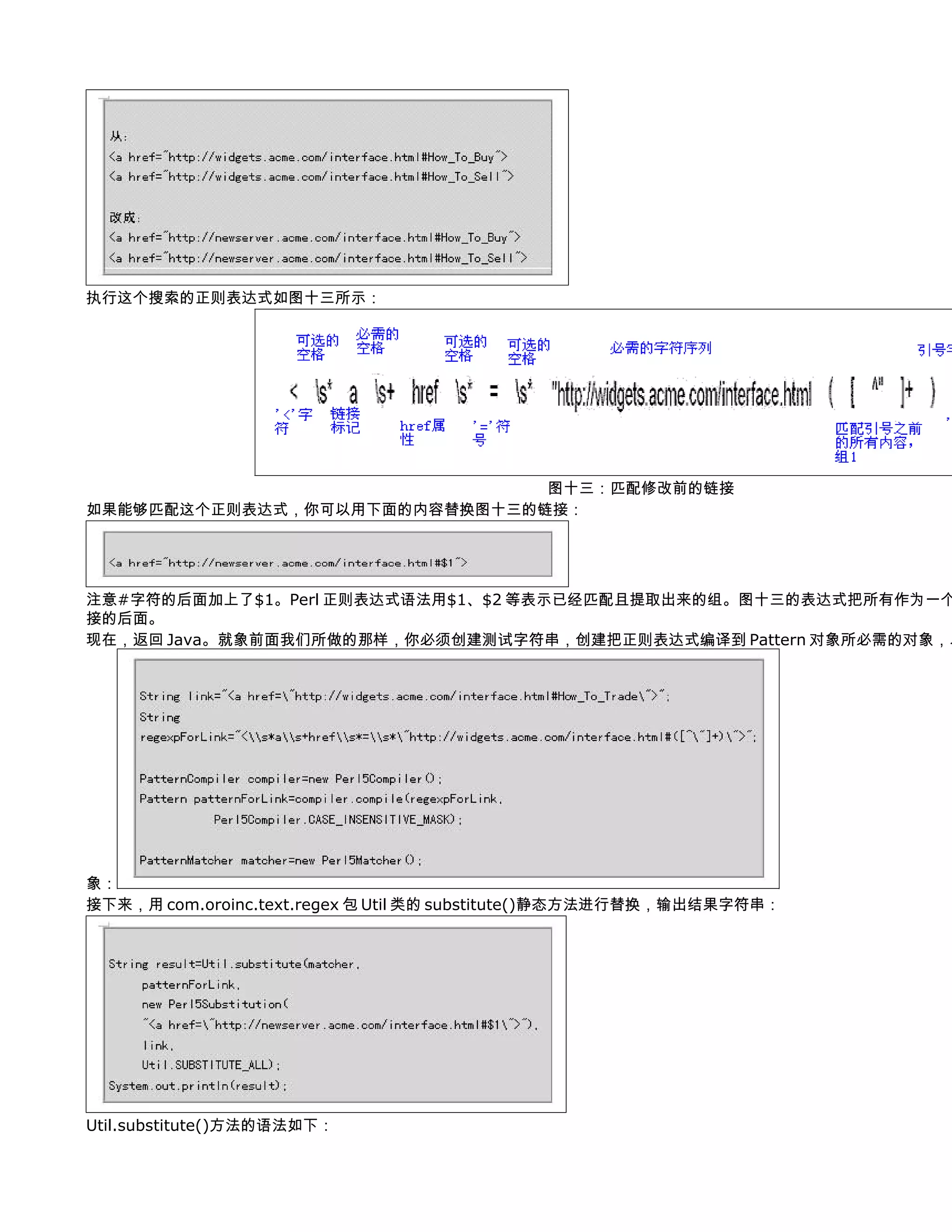 执行这个搜索的正则表达式如图十三所示：




                              图十三：匹配修改前的链接
如果能够匹配这个正则表达式，你可以用下面的内容替换图十三的链接：




注意#字符的后面加上了$1。Perl 正则表达式语法用$1、$2 等表示已经匹配且提取出来的组。图十三的表达式把所有作为一个
接的后面。
现在，返回 Java。就象前面我们所做的那样，你必须创建测试字符串，创建把正则表达式编译到 Pattern 对象所必需的对象，以




象：
接下来，用 com.oroinc.text.regex 包 Util 类的 substitute()静态方法进行替换，输出结果字符串：




Util.substitute()方法的语法如下：
 