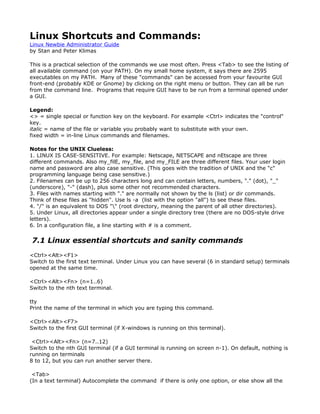 Linux Shortcuts and Commands:
Linux Newbie Administrator Guide
by Stan and Peter Klimas

This is a practical selection of the commands we use most often. Press <Tab> to see the listing of
all available command (on your PATH). On my small home system, it says there are 2595
executables on my PATH. Many of these "commands" can be accessed from your favourite GUI
front-end (probably KDE or Gnome) by clicking on the right menu or button. They can all be run
from the command line. Programs that require GUI have to be run from a terminal opened under
a GUI.

Legend:
<> = single special or function key on the keyboard. For example <Ctrl> indicates the "control"
key.
italic = name of the file or variable you probably want to substitute with your own.
fixed width = in-line Linux commands and filenames.

Notes for the UNIX Clueless:
1. LINUX IS CASE-SENSITIVE. For example: Netscape, NETSCAPE and nEtscape are three
different commands. Also my_filE, my_file, and my_FILE are three different files. Your user login
name and password are also case sensitive. (This goes with the tradition of UNIX and the "c"
programming language being case sensitive.)
2. Filenames can be up to 256 characters long and can contain letters, numbers, "." (dot), "_"
(underscore), "-" (dash), plus some other not recommended characters.
3. Files with names starting with "." are normally not shown by the ls (list) or dir commands.
Think of these files as "hidden". Use ls -a (list with the option "all") to see these files.
4. "/" is an equivalent to DOS "" (root directory, meaning the parent of all other directories).
5. Under Linux, all directories appear under a single directory tree (there are no DOS-style drive
letters).
6. In a configuration file, a line starting with # is a comment.


7.1 Linux essential shortcuts and sanity commands
<Ctrl><Alt><F1>
Switch to the first text terminal. Under Linux you can have several (6 in standard setup) terminals
opened at the same time.

<Ctrl><Alt><Fn> (n=1..6)
Switch to the nth text terminal.

tty
Print the name of the terminal in which you are typing this command.

<Ctrl><Alt><F7>
Switch to the first GUI terminal (if X-windows is running on this terminal).

 <Ctrl><Alt><Fn> (n=7..12)
Switch to the nth GUI terminal (if a GUI terminal is running on screen n-1). On default, nothing is
running on terminals
8 to 12, but you can run another server there.

 <Tab>
(In a text terminal) Autocomplete the command if there is only one option, or else show all the
 
