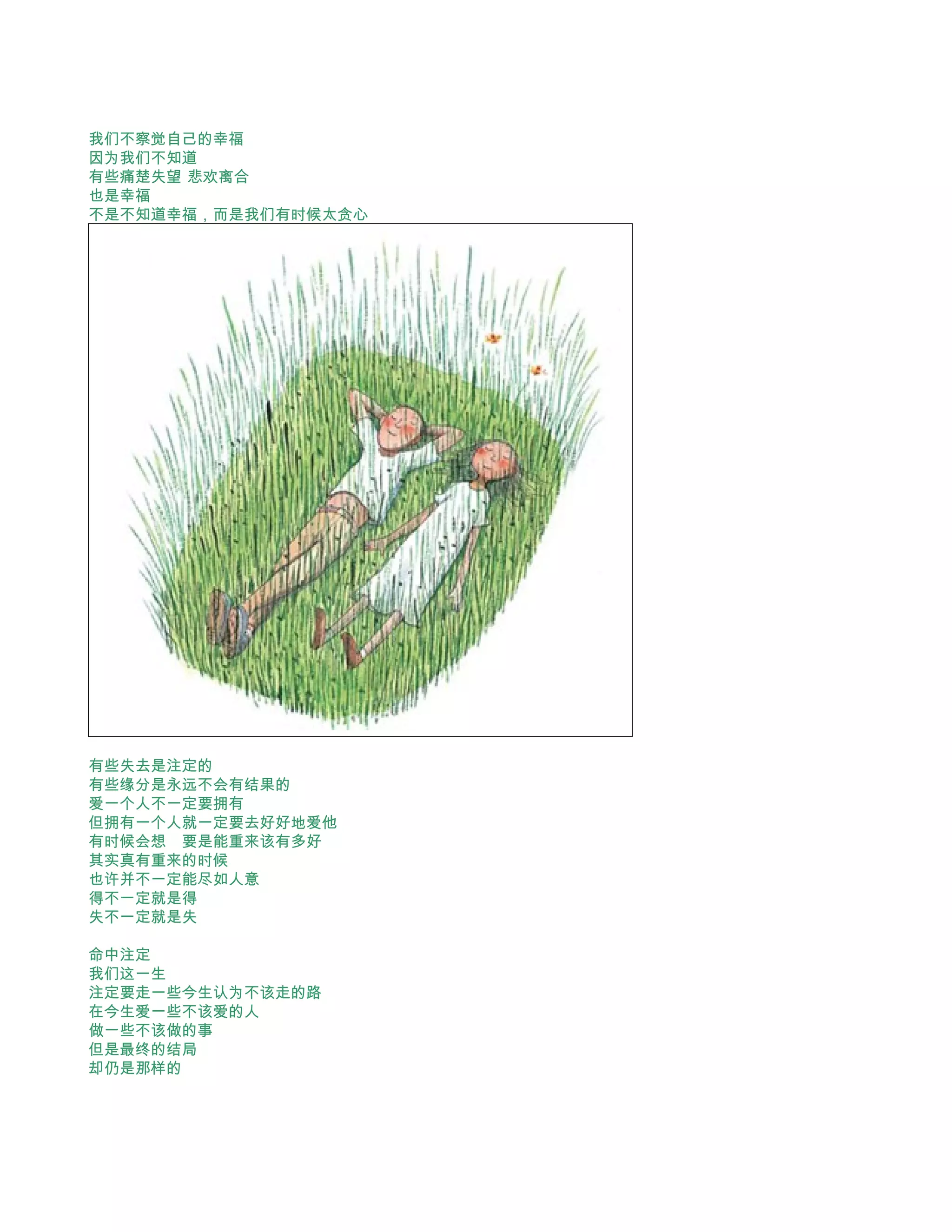 我们不察觉自己的幸福
因为我们不知道
有些痛楚失望 悲欢离合
也是幸福
不是不知道幸福，而是我们有时候太贪心




有些失去是注定的
有些缘分是永远不会有结果的
爱一个人不一定要拥有
但拥有一个人就一定要去好好地爱他
有时候会想　要是能重来该有多好
其实真有重来的时候　
也许并不一定能尽如人意
得不一定就是得　
失不一定就是失

命中注定
我们这一生
注定要走一些今生认为不该走的路
在今生爱一些不该爱的人
做一些不该做的事
但是最终的结局
却仍是那样的
 