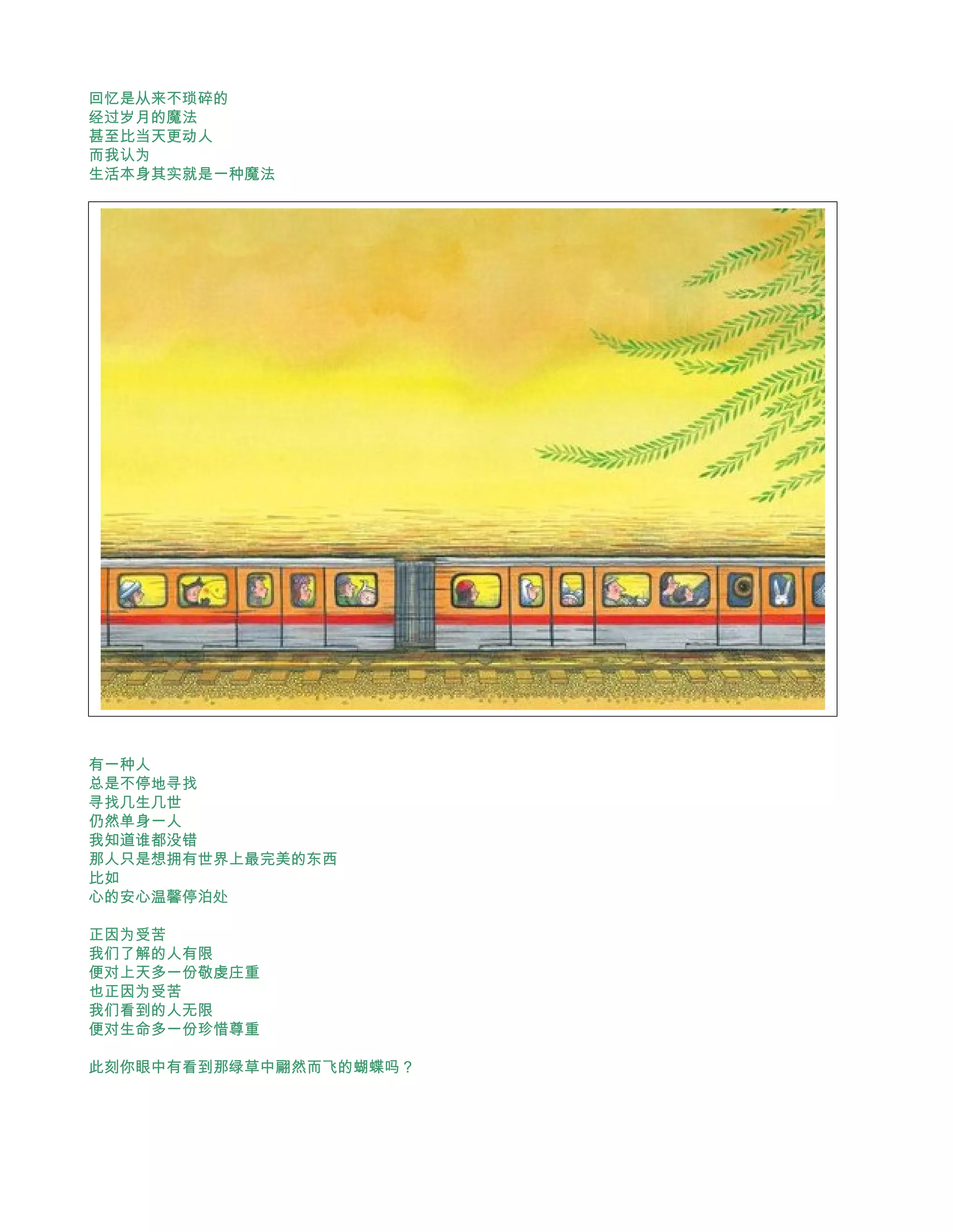 回忆是从来不琐碎的
经过岁月的魔法
甚至比当天更动人
而我认为
生活本身其实就是一种魔法




有一种人
总是不停地寻找
寻找几生几世
仍然单身一人
我知道谁都没错
那人只是想拥有世界上最完美的东西
比如
心的安心温馨停泊处

正因为受苦
我们了解的人有限
便对上天多一份敬虔庄重
也正因为受苦
我们看到的人无限
便对生命多一份珍惜尊重

此刻你眼中有看到那绿草中翩然而飞的蝴蝶吗？
 