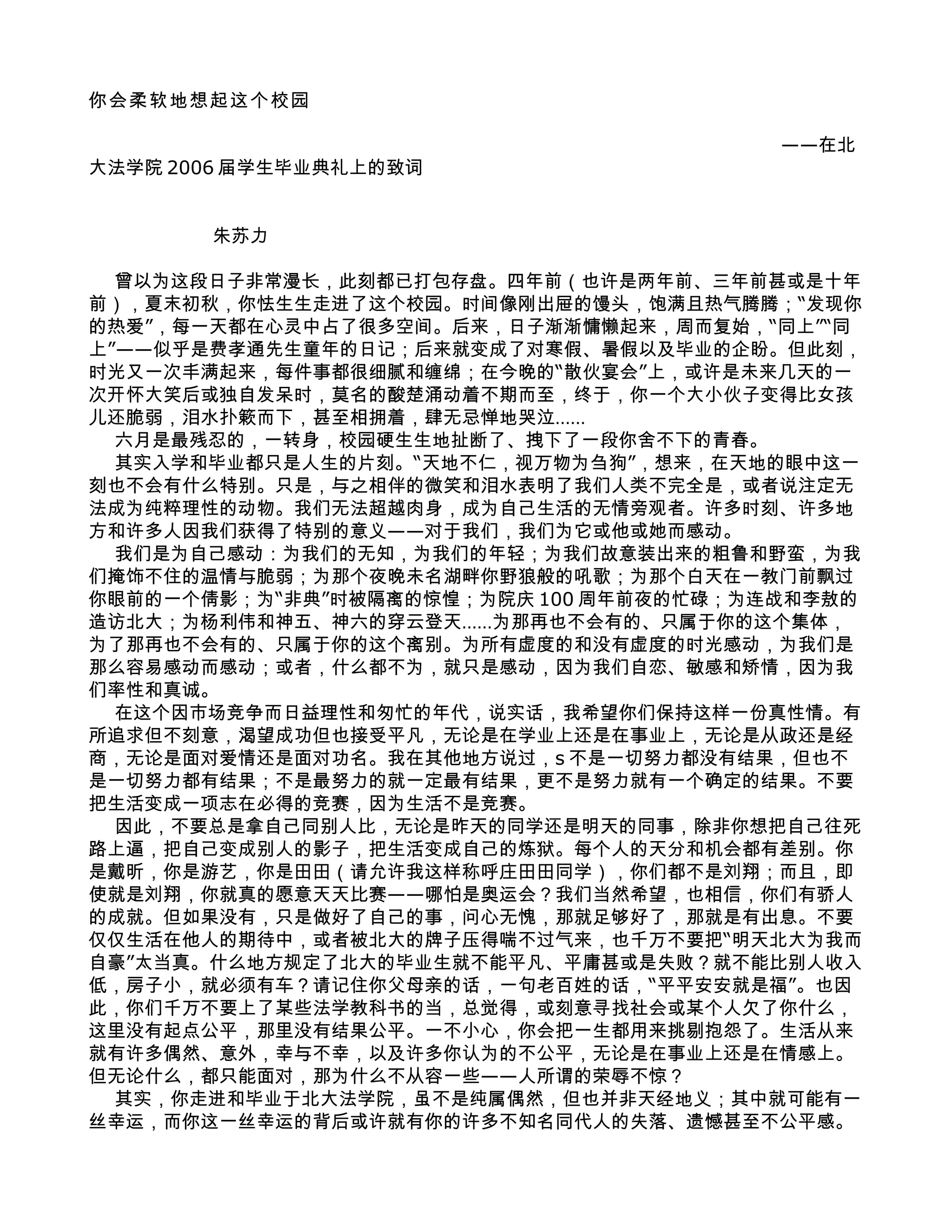 你会柔软地想起这个校园

                                        ——在北
大法学院 2006 届学生毕业典礼上的致词


       朱苏力

  曾以为这段日子非常漫长，此刻都已打包存盘。四年前（也许是两年前、三年前甚或是十年
前），夏末初秋，你怯生生走进了这个校园。时间像刚出屉的馒头，饱满且热气腾腾；“发现你
的热爱”，每一天都在心灵中占了很多空间。后来，日子渐渐慵懒起来，周而复始，“同上”“同
上”——似乎是费孝通先生童年的日记；后来就变成了对寒假、暑假以及毕业的企盼。但此刻，
时光又一次丰满起来，每件事都很细腻和缠绵；在今晚的“散伙宴会”上，或许是未来几天的一
次开怀大笑后或独自发呆时，莫名的酸楚涌动着不期而至，终于，你一个大小伙子变得比女孩
儿还脆弱，泪水扑簌而下，甚至相拥着，肆无忌惮地哭泣……
  六月是最残忍的，一转身，校园硬生生地扯断了、拽下了一段你舍不下的青春。
  其实入学和毕业都只是人生的片刻。“天地不仁，视万物为刍狗”，想来，在天地的眼中这一
刻也不会有什么特别。只是，与之相伴的微笑和泪水表明了我们人类不完全是，或者说注定无
法成为纯粹理性的动物。我们无法超越肉身，成为自己生活的无情旁观者。许多时刻、许多地
方和许多人因我们获得了特别的意义——对于我们，我们为它或他或她而感动。
  我们是为自己感动：为我们的无知，为我们的年轻；为我们故意装出来的粗鲁和野蛮，为我
们掩饰不住的温情与脆弱；为那个夜晚未名湖畔你野狼般的吼歌；为那个白天在一教门前飘过
你眼前的一个倩影；为“非典”时被隔离的惊惶；为院庆 100 周年前夜的忙碌；为连战和李敖的
造访北大；为杨利伟和神五、神六的穿云登天……为那再也不会有的、只属于你的这个集体，
为了那再也不会有的、只属于你的这个离别。为所有虚度的和没有虚度的时光感动，为我们是
那么容易感动而感动；或者，什么都不为，就只是感动，因为我们自恋、敏感和矫情，因为我
们率性和真诚。
  在这个因市场竞争而日益理性和匆忙的年代，说实话，我希望你们保持这样一份真性情。有
所追求但不刻意，渴望成功但也接受平凡，无论是在学业上还是在事业上，无论是从政还是经
商，无论是面对爱情还是面对功名。我在其他地方说过，s 不是一切努力都没有结果，但也不
是一切努力都有结果；不是最努力的就一定最有结果，更不是努力就有一个确定的结果。不要
把生活变成一项志在必得的竞赛，因为生活不是竞赛。
  因此，不要总是拿自己同别人比，无论是昨天的同学还是明天的同事，除非你想把自己往死
路上逼，把自己变成别人的影子，把生活变成自己的炼狱。每个人的天分和机会都有差别。你
是戴昕，你是游艺，你是田田（请允许我这样称呼庄田田同学），你们都不是刘翔；而且，即
使就是刘翔，你就真的愿意天天比赛——哪怕是奥运会？我们当然希望，也相信，你们有骄人
的成就。但如果没有，只是做好了自己的事，问心无愧，那就足够好了，那就是有出息。不要
仅仅生活在他人的期待中，或者被北大的牌子压得喘不过气来，也千万不要把“明天北大为我而
自豪”太当真。什么地方规定了北大的毕业生就不能平凡、平庸甚或是失败？就不能比别人收入
低，房子小，就必须有车？请记住你父母亲的话，一句老百姓的话，“平平安安就是福”。也因
此，你们千万不要上了某些法学教科书的当，总觉得，或刻意寻找社会或某个人欠了你什么，
这里没有起点公平，那里没有结果公平。一不小心，你会把一生都用来挑剔抱怨了。生活从来
就有许多偶然、意外，幸与不幸，以及许多你认为的不公平，无论是在事业上还是在情感上。
但无论什么，都只能面对，那为什么不从容一些——人所谓的荣辱不惊？
  其实，你走进和毕业于北大法学院，虽不是纯属偶然，但也并非天经地义；其中就可能有一
丝幸运，而你这一丝幸运的背后或许就有你的许多不知名同代人的失落、遗憾甚至不公平感。
 