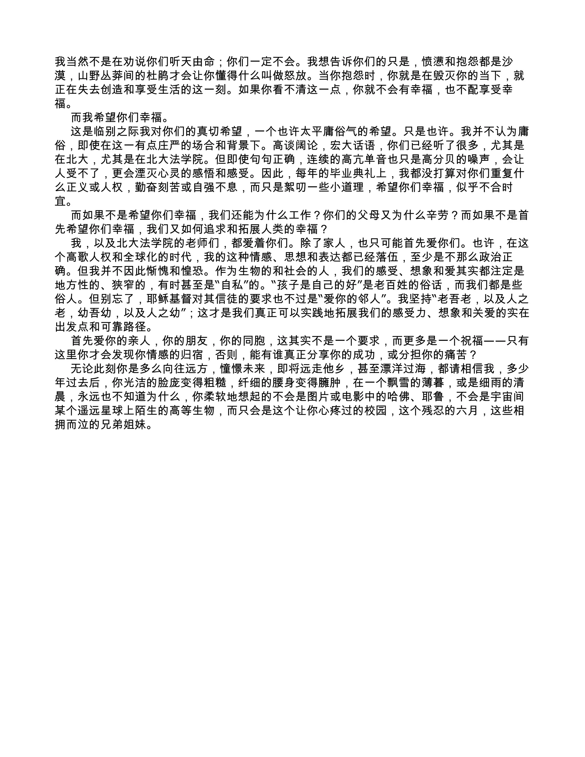 我当然不是在劝说你们听天由命；你们一定不会。我想告诉你们的只是，愤懑和抱怨都是沙
漠，山野丛莽间的杜鹃才会让你懂得什么叫做怒放。当你抱怨时，你就是在毁灭你的当下，就
正在失去创造和享受生活的这一刻。如果你看不清这一点，你就不会有幸福，也不配享受幸
福。
 而我希望你们幸福。
 这是临别之际我对你们的真切希望，一个也许太平庸俗气的希望。只是也许。我并不认为庸
俗，即使在这一有点庄严的场合和背景下。高谈阔论，宏大话语，你们已经听了很多，尤其是
在北大，尤其是在北大法学院。但即使句句正确，连续的高亢单音也只是高分贝的噪声，会让
人受不了，更会湮灭心灵的感悟和感受。因此，每年的毕业典礼上，我都没打算对你们重复什
么正义或人权，勤奋刻苦或自强不息，而只是絮叨一些小道理，希望你们幸福，似乎不合时
宜。
 而如果不是希望你们幸福，我们还能为什么工作？你们的父母又为什么辛劳？而如果不是首
先希望你们幸福，我们又如何追求和拓展人类的幸福？
 我，以及北大法学院的老师们，都爱着你们。除了家人，也只可能首先爱你们。也许，在这
个高歌人权和全球化的时代，我的这种情感、思想和表达都已经落伍，至少是不那么政治正
确。但我并不因此惭愧和惶恐。作为生物的和社会的人，我们的感受、想象和爱其实都注定是
地方性的、狭窄的，有时甚至是“自私”的。“孩子是自己的好”是老百姓的俗话，而我们都是些
俗人。但别忘了，耶稣基督对其信徒的要求也不过是“爱你的邻人”。我坚持“老吾老，以及人之
老，幼吾幼，以及人之幼”；这才是我们真正可以实践地拓展我们的感受力、想象和关爱的实在
出发点和可靠路径。
 首先爱你的亲人，你的朋友，你的同胞，这其实不是一个要求，而更多是一个祝福——只有
这里你才会发现你情感的归宿，否则，能有谁真正分享你的成功，或分担你的痛苦？
 无论此刻你是多么向往远方，憧憬未来，即将远走他乡，甚至漂洋过海，都请相信我，多少
年过去后，你光洁的脸庞变得粗糙，纤细的腰身变得臃肿，在一个飘雪的薄暮，或是细雨的清
晨，永远也不知道为什么，你柔软地想起的不会是图片或电影中的哈佛、耶鲁，不会是宇宙间
某个遥远星球上陌生的高等生物，而只会是这个让你心疼过的校园，这个残忍的六月，这些相
拥而泣的兄弟姐妹。
 
