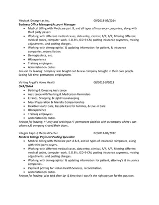 Medtrak Enterprises Inc. 09/2013-09/2014
Business Office Manager/Account Manager
 Medical billing with Medicare part B, and all types of insurance companies, along with
third party payers.
 Working with different medical cases, data entry, clerical, A/R, A/P, filtering different
medical codes, computer work, E.O.B’s, ICD-9-CM, posting insurance payments, making
adjustments, and posting charges.
 Working with demographics' & updating information for patient, & insurance
companies, reconciliation.
 Demographics, exc.
 HR experience
 Training employees
 Administration duties
Reason for leaving: Company was bought out & new company brought in their own people.
Seeing full-time, permanent employment.
Visiting Angel's Home Health 08/2012-9/2013
CNA/CHHA
 Bathing & Dressing Assistance
 Assistance with Walking & Medication Reminders
 Errands, Shopping & Light Housekeeping
 Meal Preparation & Friendly Companionship
 Flexible Hourly Care, Respite Care for Families, & Live-in Care
 HR experience
 Training employees
 Administration duties
Reason for leaving: PT only and seeking a FT permanent position with a company where I can
advance,& company closed their doors.
Integris Baptist Medical Center 02/2011-08/2012
Medical Billing/ Payment Posting Specialist
 Medical billing with Medicare part A & B, and all types of insurance companies, along
with third party payers.
 Working with different medical cases, data entry, clerical, A/R, A/P, filtering different
medical codes, computer work, E.O.B’s, ICD-9-CM, posting insurance payments, making
adjustments, and posting charges.
 Working with demographics' & updating information for patient, attorney's & insurance
companies.
 Payment posting for Indian Health Services, reconciliation.
 Administration duties
Reason for leaving: Was told after 1yr & 6mo that I wasn't the right person for the position.
 