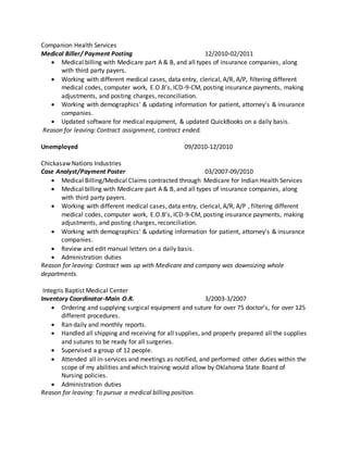 Companion Health Services
Medical Biller/ Payment Posting 12/2010-02/2011
 Medical billing with Medicare part A & B, and all types of insurance companies, along
with third party payers.
 Working with different medical cases, data entry, clerical, A/R, A/P, filtering different
medical codes, computer work, E.O.B’s, ICD-9-CM, posting insurance payments, making
adjustments, and posting charges, reconciliation.
 Working with demographics' & updating information for patient, attorney's & insurance
companies.
 Updated software for medical equipment, & updated QuickBooks on a daily basis.
Reason for leaving: Contract assignment, contract ended.
Unemployed 09/2010-12/2010
Chickasaw Nations Industries
Case Analyst/Payment Poster 03/2007-09/2010
 Medical Billing/Medical Claims contracted through Medicare for Indian Health Services
 Medical billing with Medicare part A & B, and all types of insurance companies, along
with third party payers.
 Working with different medical cases, data entry, clerical, A/R, A/P , filtering different
medical codes, computer work, E.O.B’s, ICD-9-CM, posting insurance payments, making
adjustments, and posting charges, reconciliation.
 Working with demographics' & updating information for patient, attorney's & insurance
companies.
 Review and edit manual letters on a daily basis.
 Administration duties
Reason for leaving: Contract was up with Medicare and company was downsizing whole
departments.
Integris Baptist Medical Center
Inventory Coordinator-Main O.R. 3/2003-3/2007
 Ordering and supplying surgical equipment and suture for over 75 doctor’s, for over 125
different procedures.
 Ran daily and monthly reports.
 Handled all shipping and receiving for all supplies, and properly prepared all the supplies
and sutures to be ready for all surgeries.
 Supervised a group of 12 people.
 Attended all in-services and meetings as notified, and performed other duties within the
scope of my abilities and which training would allow by Oklahoma State Board of
Nursing policies.
 Administration duties
Reason for leaving: To pursue a medical billing position.
 